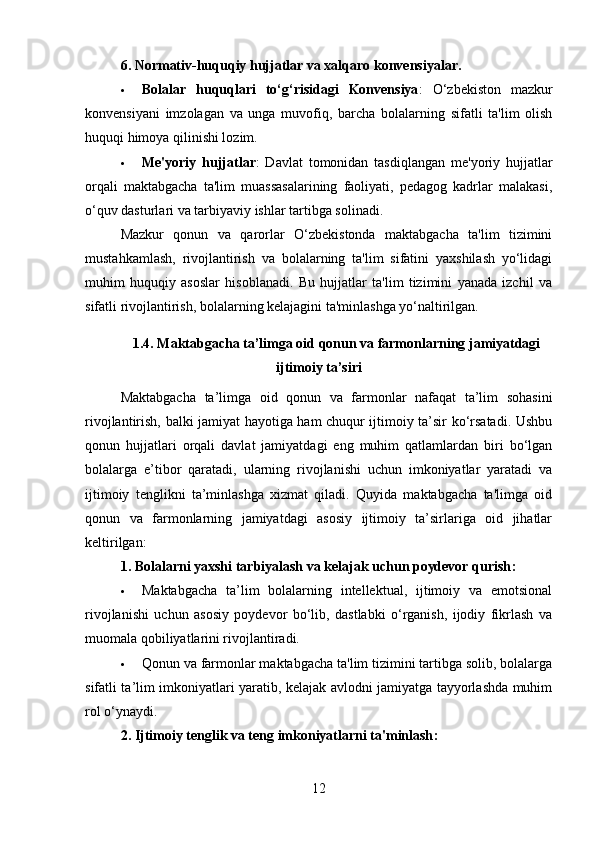 6. Normativ-huquqiy hujjatlar va xalqaro konvensiyalar .
 Bolalar   huquqlari   to‘g‘risidagi   Konvensiya :   O‘zbekiston   mazkur
konvensiyani   imzolagan   va   unga   muvofiq,   barcha   bolalarning   sifatli   ta'lim   olish
huquqi himoya qilinishi lozim.
 Me'yoriy   hujjatlar :   Davlat   tomonidan   tasdiqlangan   me'yoriy   hujjatlar
orqali   maktabgacha   ta'lim   muassasalarining   faoliyati,   pedagog   kadrlar   malakasi,
o‘quv dasturlari va tarbiyaviy ishlar tartibga solinadi.
Mazkur   qonun   va   qarorlar   O‘zbekistonda   maktabgacha   ta'lim   tizimini
mustahkamlash,   rivojlantirish   va   bolalarning   ta'lim   sifatini   yaxshilash   yo‘lidagi
muhim   huquqiy   asoslar   hisoblanadi.   Bu   hujjatlar   ta'lim   tizimini   yanada   izchil   va
sifatli rivojlantirish, bolalarning kelajagini ta'minlashga yo‘naltirilgan.
1.4.   Maktabgacha ta’limga oid qonun va farmonlarning jamiyatdagi
ijtimoiy ta’siri
Maktabgacha   ta’limga   oid   qonun   va   farmonlar   nafaqat   ta’lim   sohasini
rivojlantirish, balki jamiyat hayotiga ham chuqur ijtimoiy ta’sir ko‘rsatadi. Ushbu
qonun   hujjatlari   orqali   davlat   jamiyatdagi   eng   muhim   qatlamlardan   biri   bo‘lgan
bolalarga   e’tibor   qaratadi,   ularning   rivojlanishi   uchun   imkoniyatlar   yaratadi   va
ijtimoiy   tenglikni   ta’minlashga   xizmat   qiladi.   Quyida   maktabgacha   ta'limga   oid
qonun   va   farmonlarning   jamiyatdagi   asosiy   ijtimoiy   ta’sirlariga   oid   jihatlar
keltirilgan:
1. Bolalarni yaxshi tarbiyalash va kelajak uchun poydevor qurish :
 Maktabgacha   ta’lim   bolalarning   intellektual,   ijtimoiy   va   emotsional
rivojlanishi   uchun   asosiy   poydevor   bo‘lib,   dastlabki   o‘rganish,   ijodiy   fikrlash   va
muomala qobiliyatlarini rivojlantiradi.
 Qonun va farmonlar maktabgacha ta'lim tizimini tartibga solib, bolalarga
sifatli ta’lim imkoniyatlari yaratib, kelajak avlodni jamiyatga tayyorlashda muhim
rol o‘ynaydi.
2. Ijtimoiy tenglik va teng imkoniyatlarni ta'minlash :
12 