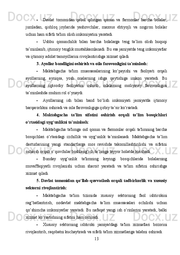  Davlat   tomonidan   qabul   qilingan   qonun   va   farmonlar   barcha   bolalar,
jumladan,   qishloq   joylarida   yashovchilar,   maxsus   ehtiyojli   va   nogiron   bolalar
uchun ham sifatli ta'lim olish imkoniyatini yaratadi.
 Ushbu   qonunchilik   bilan   barcha   bolalarga   teng   ta’lim   olish   huquqi
ta’minlanib, ijtimoiy tenglik mustahkamlanadi. Bu esa jamiyatda teng imkoniyatlar
va ijtimoiy adolat tamoyillarini rivojlantirishga xizmat qiladi.
3. Ayollar bandligini oshirish va oila farovonligini ta'minlash :
 Maktabgacha   ta'lim   muassasalarining   ko‘payishi   va   faoliyati   orqali
ayollarning,   ayniqsa,   yosh   onalarning   ishga   qaytishiga   imkon   yaratadi.   Bu
ayollarning   iqtisodiy   faoliyatini   oshirib,   oilalarning   moliyaviy   farovonligini
ta’minlashda muhim rol o‘ynaydi.
 Ayollarning   ish   bilan   band   bo‘lish   imkoniyati   jamiyatda   ijtimoiy
barqarorlikni oshiradi va oila farovonligiga ijobiy ta’sir ko‘rsatadi.
4.   Maktabgacha   ta’lim   sifatini   oshirish   orqali   ta’lim   bosqichlari
o‘rtasidagi uyg‘unlikni ta’minlash:
 Maktabgacha   ta'limga   oid   qonun   va   farmonlar   orqali   ta'limning   barcha
bosqichlari   o‘rtasidagi   izchillik   va   uyg‘unlik   ta’minlanadi.   Maktabgacha   ta’lim
dasturlarining   yangi   standartlarga   mos   ravishda   takomillashtirilishi   va   sifatini
oshirish orqali o‘quvchilar boshlang‘ich ta’limga tayyor holatda kirishadi.
 Bunday   uyg‘unlik   ta'limning   keyingi   bosqichlarida   bolalarning
muvaffaqiyatli   rivojlanishi   uchun   sharoit   yaratadi   va   ta'lim   sifatini   oshirishga
xizmat qiladi.
5.   Davlat   tomonidan   qo‘llab-quvvatlash   orqali   tadbirkorlik   va   xususiy
sektorni rivojlantirish:
 Maktabgacha   ta'lim   tizimida   xususiy   sektorning   faol   ishtirokini
rag‘batlantirish,   nodavlat   maktabgacha   ta’lim   muassasalari   ochilishi   uchun
qo‘shimcha  imkoniyatlar  yaratadi. Bu nafaqat yangi  ish o‘rinlarini  yaratadi, balki
xizmat ko‘rsatishning sifatini ham oshiradi.
 Xususiy   sektorning   ishtiroki   jamiyatdagi   ta'lim   xizmatlari   bozorini
rivojlantirib, raqobatni kuchaytiradi va sifatli ta'lim xizmatlariga talabni oshiradi.
13 