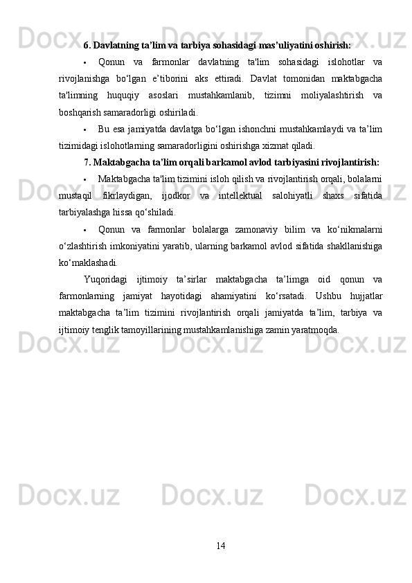 6. Davlatning ta’lim va tarbiya sohasidagi mas’uliyatini oshirish:
 Qonun   va   farmonlar   davlatning   ta'lim   sohasidagi   islohotlar   va
rivojlanishga   bo‘lgan   e’tiborini   aks   ettiradi.   Davlat   tomonidan   maktabgacha
ta'limning   huquqiy   asoslari   mustahkamlanib,   tizimni   moliyalashtirish   va
boshqarish samaradorligi oshiriladi.
 Bu esa jamiyatda davlatga bo‘lgan ishonchni  mustahkamlaydi va ta’lim
tizimidagi islohotlarning samaradorligini oshirishga xizmat qiladi.
7. Maktabgacha ta'lim orqali barkamol avlod tarbiyasini rivojlantirish :
 Maktabgacha ta'lim tizimini isloh qilish va rivojlantirish orqali, bolalarni
mustaqil   fikrlaydigan,   ijodkor   va   intellektual   salohiyatli   shaxs   sifatida
tarbiyalashga hissa qo‘shiladi.
 Qonun   va   farmonlar   bolalarga   zamonaviy   bilim   va   ko‘nikmalarni
o‘zlashtirish imkoniyatini yaratib, ularning barkamol avlod sifatida shakllanishiga
ko‘maklashadi.
Yuqoridagi   ijtimoiy   ta’sirlar   maktabgacha   ta’limga   oid   qonun   va
farmonlarning   jamiyat   hayotidagi   ahamiyatini   ko‘rsatadi.   Ushbu   hujjatlar
maktabgacha   ta’lim   tizimini   rivojlantirish   orqali   jamiyatda   ta’lim,   tarbiya   va
ijtimoiy tenglik tamoyillarining mustahkamlanishiga zamin yaratmoqda.
14 