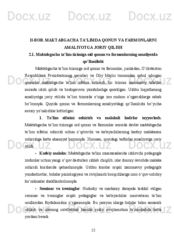 II-BOB.  MAKTABGACHA TA’LIMDA QONUN VA FARMONLARNI
AMALIYOTGA JORIY QILISH
2.1.   Maktabgacha ta’lim tizimiga oid qonun va farmonlarning amaliyotda
qo‘llanilishi
Maktabgacha ta’lim tizimiga oid qonun va farmonlar, jumladan, O‘zbekiston
Respublikasi   Prezidentining   qarorlari   va   Oliy   Majlis   tomonidan   qabul   qilingan
qonunlar   maktabgacha   ta’lim   sifatini   oshirish,   bu   tizimni   zamonaviy   talablar
asosida   isloh   qilish   va   boshqaruvni   yaxshilashga   qaratilgan.   Ushbu   hujjatlarning
amaliyotga   joriy   etilishi   ta’lim   tizimida   o‘ziga   xos   muhim   o‘zgarishlarga   sabab
bo‘lmoqda.   Quyida   qonun   va   farmonlarning   amaliyotdagi   qo‘llanilishi   bo‘yicha
asosiy yo‘nalishlar keltirilgan:
1.   Ta'lim   sifatini   oshirish   va   malakali   kadrlar   tayyorlash .
Maktabgacha ta’lim tizimiga oid qonun va farmonlar asosida  davlat maktabgacha
ta’lim   sifatini   oshirish   uchun   o‘qituvchi   va   tarbiyachilarning   kasbiy   malakasini
oshirishga katta ahamiyat bermoqda. Xususan, quyidagi tadbirlar amaliyotga joriy
etildi:
 Kasbiy malaka :   Maktabgacha ta'lim muassasalarida ishlovchi pedagogik
xodimlar uchun yangi o‘quv dasturlari ishlab chiqilib, ular doimiy ravishda malaka
oshirish   kurslarida   qatnashmoqda.   Ushbu   kurslar   orqali   zamonaviy   pedagogik
yondashuvlar, bolalar psixologiyasi va rivojlanish bosqichlariga mos o‘quv-uslubiy
ko‘nikmalar shakllantirilmoqda.
 Seminar   va   treninglar :   Hududiy   va   markaziy   darajada   tashkil   etilgan
seminar   va   treninglar   orqali   pedagoglar   va   tarbiyachilar   innovatsion   ta’lim
usullaridan   foydalanishni   o‘rganmoqda.   Bu   jarayon   ularga   bolalar   bilan   samarali
ishlash   va   ularning   intellektual   hamda   ijodiy   rivojlanishini   ta’minlashda   katta
yordam beradi.
15 