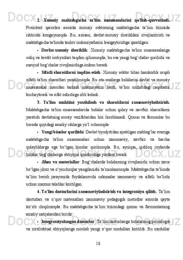 2.   Xususiy   maktabgacha   ta'lim   muassasalarini   qo'llab-quvvatlash .
Prezident   qarorlari   asosida   xususiy   sektorning   maktabgacha   ta’lim   tizimida
ishtiroki   kengaymoqda.   Bu,   asosan,   davlat-xususiy   sheriklikni   rivojlantirish   va
maktabgacha ta'limda tanlov imkoniyatlarini kengaytirishga qaratilgan:
 Davlat-xususiy   sheriklik :   Xususiy   maktabgacha   ta'lim   muassasalariga
soliq va kredit imtiyozlari taqdim qilinmoqda, bu esa yangi bog‘chalar qurilishi va
mavjud bog‘chalar rivojlanishiga imkon beradi.
 Sifatli sharoitlarni  taqdim  etish : Xususiy sektor bilan hamkorlik orqali
sifatli ta'lim sharoitlari yaratilmoqda. Bu ota-onalarga bolalarini davlat va xususiy
muassasalar   orasidan   tanlash   imkoniyatini   berib,   ta’lim   muhitidagi   raqobatni
kuchaytiradi va sifat oshishiga olib keladi.
3.   Ta'lim   muhitini   yaxshilash   va   sharoitlarni   zamonaviylashtirish .
Maktabgacha   ta'lim   muassasalarida   bolalar   uchun   qulay   va   xavfsiz   sharoitlarni
yaratish   davlatning   asosiy   vazifalaridan   biri   hisoblanadi.   Qonun   va   farmonlar   bu
borada quyidagi amaliy ishlarga yo‘l ochmoqda:
 Yangi binolar qurilishi : Davlat byudjetidan ajratilgan mablag‘lar evaziga
maktabgacha   ta'lim   muassasalari   uchun   zamonaviy,   xavfsiz   va   barcha
qulayliklarga   ega   bo‘lgan   binolar   qurilmoqda.   Bu,   ayniqsa,   qishloq   joylarida
bolalar bog‘chalariga ehtiyojni qondirishga yordam beradi.
 Jihoz va  materiallar :  Bog‘chalarda  bolalarning rivojlanishi  uchun  zarur
bo‘lgan jihoz va o‘yinchoqlar yangilanishi ta’minlanmoqda. Maktabgacha ta’limda
ta’lim   berish   jarayonida   foydalanuvchi   uskunalar   zamonaviy   va   sifatli   bo‘lishi
uchun maxsus talablar kiritilgan.
4. Ta'lim dasturlarini zamonaviylashtirish va integratsiya qilish .   Ta’lim
dasturlari   va   o‘quv   materiallari   zamonaviy   pedagogik   metodlar   asosida   qayta
ko‘rib   chiqilmoqda.   Bu   maktabgacha   ta’lim   tizimidagi   qonun   va   farmonlarning
amaliy natijalaridan biridir:
 Integratsiyalangan dasturlar : Ta’lim dasturlariga bolalarning psixologik
va   intellektual   ehtiyojlariga   moslab   yangi   o‘quv   modullari   kiritildi.   Bu   modullar
16 