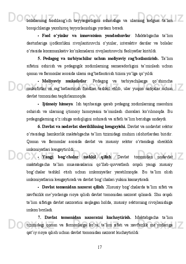 bolalarning   boshlang‘ich   tayyorgarligini   oshirishga   va   ularning   kelgusi   ta’lim
bosqichlariga yaxshiroq tayyorlanishiga yordam beradi.
 Faol   o‘yinlar   va   innovatsion   yondashuvlar :   Maktabgacha   ta’lim
dasturlariga   ijodkorlikni   rivojlantiruvchi   o‘yinlar,   interaktiv   darslar   va   bolalar
o‘rtasida kommunikativ ko‘nikmalarni rivojlantiruvchi faoliyatlar kiritildi.
5.   Pedagog   va   tarbiyachilar   uchun   moliyaviy   rag'batlantirish .   Ta’lim
sifatini   oshirish   va   pedagogik   xodimlarning   samaradorligini   ta’minlash   uchun
qonun va farmonlar asosida ularni rag‘batlantirish tizimi yo‘lga qo‘yildi:
 Moliyaviy   mukofotlar :   Pedagog   va   tarbiyachilarga   qo‘shimcha
mukofotlar   va   rag‘batlantirish   fondlari   tashkil   etilib,   ular   yuqori   natijalar   uchun
davlat tomonidan taqdirlanmoqda.
 Ijtimoiy   himoya :   Ish   tajribasiga   qarab   pedagog   xodimlarning   maoshini
oshirish   va   ularning   ijtimoiy   himoyasini   ta’minlash   choralari   ko‘rilmoqda.   Bu
pedagoglarning o‘z ishiga sodiqligini oshiradi va sifatli ta’lim berishga undaydi.
6. Davlat va nodavlat sheriklikning kengayishi .  Davlat va nodavlat sektor
o‘rtasidagi   hamkorlik  maktabgacha   ta’lim  tizimidagi   muhim   islohotlardan  biridir.
Qonun   va   farmonlar   asosida   davlat   va   xususiy   sektor   o‘rtasidagi   sheriklik
imkoniyatlari kengaytirildi:
 Yangi   bog‘chalar   tashkil   qilish :   Davlat   tomonidan   nodavlat
maktabgacha   ta’lim   muassasalarini   qo‘llab-quvvatlash   orqali   yangi   xususiy
bog‘chalar   tashkil   etish   uchun   imkoniyatlar   yaratilmoqda.   Bu   ta’lim   olish
imkoniyatlarini kengaytiradi va davlat bog‘chalari yukini kamaytiradi.
 Davlat tomonidan nazorat qilish : Xususiy bog‘chalarda ta’lim sifati va
xavfsizlik me’yorlariga rioya  qilish  davlat  tomonidan nazorat  qilinadi. Shu orqali
ta’lim   sifatiga  davlat   nazoratini   saqlagan   holda,  xususiy   sektorning  rivojlanishiga
imkon beriladi.
7.   Davlat   tomonidan   nazoratni   kuchaytirish.   Maktabgacha   ta’lim
tizimidagi   qonun   va   farmonlarga   ko‘ra,   ta’lim   sifati   va   xavfsizlik   me’yorlariga
qat’iy rioya qilish uchun davlat tomonidan nazorat kuchaytirildi:
17 