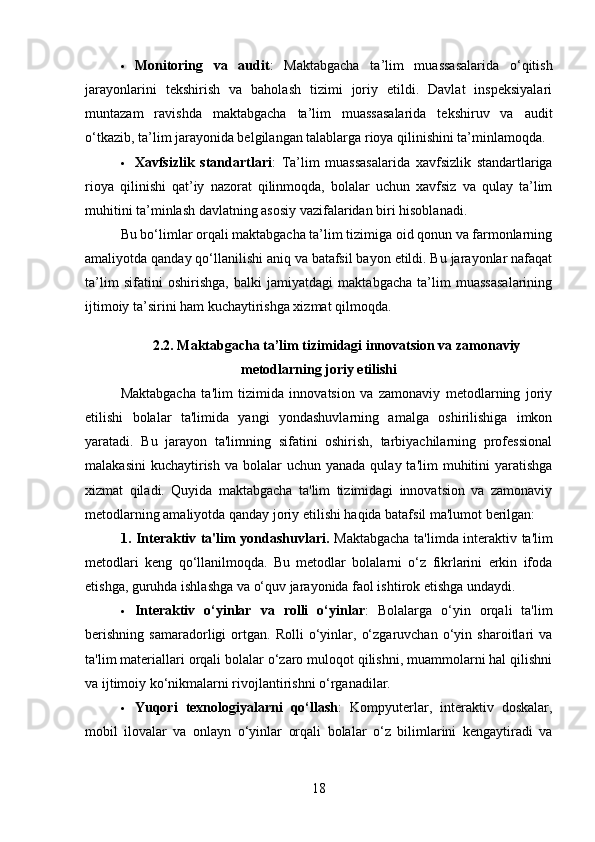  Monitoring   va   audit :   Maktabgacha   ta’lim   muassasalarida   o‘qitish
jarayonlarini   tekshirish   va   baholash   tizimi   joriy   etildi.   Davlat   inspeksiyalari
muntazam   ravishda   maktabgacha   ta’lim   muassasalarida   tekshiruv   va   audit
o‘tkazib, ta’lim jarayonida belgilangan talablarga rioya qilinishini ta’minlamoqda.
 Xavfsizlik   standartlari :   Ta’lim   muassasalarida   xavfsizlik   standartlariga
rioya   qilinishi   qat’iy   nazorat   qilinmoqda,   bolalar   uchun   xavfsiz   va   qulay   ta’lim
muhitini ta’minlash davlatning asosiy vazifalaridan biri hisoblanadi.
Bu bo‘limlar orqali maktabgacha ta’lim tizimiga oid qonun va farmonlarning
amaliyotda qanday qo‘llanilishi aniq va batafsil bayon etildi. Bu jarayonlar nafaqat
ta’lim   sifatini   oshirishga,   balki   jamiyatdagi   maktabgacha   ta’lim   muassasalarining
ijtimoiy ta’sirini ham kuchaytirishga xizmat qilmoqda.
2.2.  Maktabgacha ta’lim tizimidagi innovatsion va zamonaviy
metodlarning joriy etilishi
Maktabgacha   ta'lim   tizimida   innovatsion   va   zamonaviy   metodlarning   joriy
etilishi   bolalar   ta'limida   yangi   yondashuvlarning   amalga   oshirilishiga   imkon
yaratadi.   Bu   jarayon   ta'limning   sifatini   oshirish,   tarbiyachilarning   professional
malakasini   kuchaytirish  va bolalar   uchun yanada  qulay  ta'lim  muhitini  yaratishga
xizmat   qiladi.   Quyida   maktabgacha   ta'lim   tizimidagi   innovatsion   va   zamonaviy
metodlarning amaliyotda qanday joriy etilishi haqida batafsil ma'lumot berilgan:
1. Interaktiv ta'lim yondashuvlari.   Maktabgacha ta'limda interaktiv ta'lim
metodlari   keng   qo‘llanilmoqda.   Bu   metodlar   bolalarni   o‘z   fikrlarini   erkin   ifoda
etishga, guruhda ishlashga va o‘quv jarayonida faol ishtirok etishga undaydi.
 Interaktiv   o‘yinlar   va   rolli   o‘yinlar :   Bolalarga   o‘yin   orqali   ta'lim
berishning   samaradorligi   ortgan.   Rolli   o‘yinlar,   o‘zgaruvchan   o‘yin   sharoitlari   va
ta'lim materiallari orqali bolalar o‘zaro muloqot qilishni, muammolarni hal qilishni
va ijtimoiy ko‘nikmalarni rivojlantirishni o‘rganadilar.
 Yuqori   texnologiyalarni   qo‘llash :   Kompyuterlar,   interaktiv   doskalar,
mobil   ilovalar   va   onlayn   o‘yinlar   orqali   bolalar   o‘z   bilimlarini   kengaytiradi   va
18 