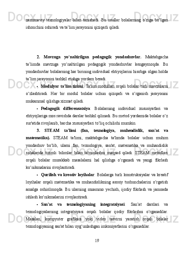 zamonaviy   texnologiyalar   bilan   tanishadi.   Bu   usullar   bolalarning   o‘ziga   bo‘lgan
ishonchini oshiradi va ta’lim jarayonini qiziqarli qiladi.
2.   Mavzuga   yo‘naltirilgan   pedagogik   yondashuvlar .   Maktabgacha
ta’limda   mavzuga   yo‘naltirilgan   pedagogik   yondashuvlar   kengaymoqda.   Bu
yondashuvlar bolalarning har birining individual ehtiyojlarini hisobga olgan holda
ta’lim jarayonini tashkil etishga yordam beradi.
 Modulyar ta'lim tizimi : Ta'lim modullari orqali bolalar turli mavzularni
o‘zlashtiradi.   Har   bir   modul   bolalar   uchun   qiziqarli   va   o‘rganish   jarayonini
mukammal qilishga xizmat qiladi.
 Pedagogik   differensatsiya :   Bolalarning   individual   xususiyatlari   va
ehtiyojlariga mos ravishda darslar tashkil qilinadi. Bu metod yordamida bolalar o‘z
sur'atida rivojlanib, barcha xususiyatlari to‘liq ochilishi mumkin.
3.   STEAM   ta'limi   (fan,   texnologiya,   m u hendislik,   san'at   va
matematika) .   STEAM   ta'limi,   maktabgacha   ta'limda   bolalar   uchun   muhim
yondashuv   bo‘lib,   ularni   fan,   texnologiya,   san'at,   matematika   va   muhandislik
sohalarida   tizimli   bilimlar   bilan   ta'minlashni   maqsad   qiladi.   STEAM   metodlari
orqali   bolalar   murakkab   masalalarni   hal   qilishga   o‘rganadi   va   yangi   fikrlash
ko‘nikmalarini rivojlantiradi.
 Qurilish   va  kreativ  loyihalar :   Bolalarga  turli  konstruksiyalar   va  kreatif
loyihalar   orqali   matematika   va   muhandislikning   asosiy   tushunchalarini   o‘rgatish
amalga   oshirilmoqda.   Bu   ularning   muammo   yechish,   ijodiy   fikrlash   va   jamoada
ishlash ko‘nikmalarini rivojlantiradi.
 San'at   va   texnologiyaning   integratsiyasi :   San’at   darslari   va
texnologiyalarning   integratsiyasi   orqali   bolalar   ijodiy   fikrlashni   o‘rganadilar.
Masalan,   kompyuter   grafikasi   yoki   video   tasvirni   yaratish   orqali   bolalar
texnologiyaning san'at bilan uyg‘unlashgan imkoniyatlarini o‘rganadilar.
19 