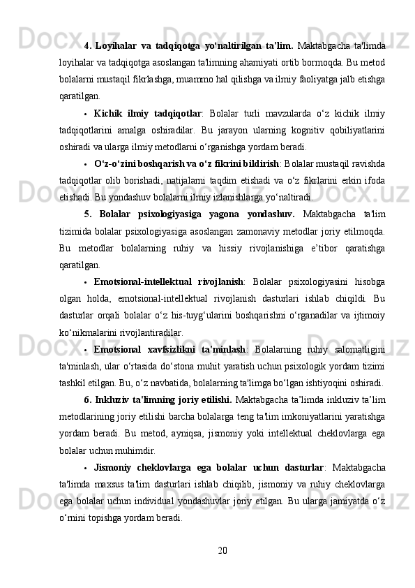 4.   Loyihalar   va   tadqiqotga   yo‘naltirilgan   ta'lim .   Maktabgacha   ta'limda
loyihalar va tadqiqotga asoslangan ta'limning ahamiyati ortib bormoqda. Bu metod
bolalarni mustaqil fikrlashga, muammo hal qilishga va ilmiy faoliyatga jalb etishga
qaratilgan.
 Kichik   ilmiy   tadqiqotlar :   Bolalar   turli   mavzularda   o‘z   kichik   ilmiy
tadqiqotlarini   amalga   oshiradilar.   Bu   jarayon   ularning   kognitiv   qobiliyatlarini
oshiradi va ularga ilmiy metodlarni o‘rganishga yordam beradi.
 O‘z-o‘zini boshqarish va o‘z fikrini bildirish : Bolalar mustaqil ravishda
tadqiqotlar   olib   borishadi,   natijalarni   taqdim   etishadi   va   o‘z   fikrlarini   erkin   ifoda
etishadi. Bu yondashuv bolalarni ilmiy izlanishlarga yo‘naltiradi.
5.   Bolalar   psixologiyasiga   yagona   yondashuv.   Maktabgacha   ta'lim
tizimida   bolalar   psixologiyasiga   asoslangan   zamonaviy   metodlar   joriy   etilmoqda.
Bu   metodlar   bolalarning   ruhiy   va   hissiy   rivojlanishiga   e’tibor   qaratishga
qaratilgan.
 Emotsional-intellektual   rivojlanish :   Bolalar   psixologiyasini   hisobga
olgan   holda,   emotsional-intellektual   rivojlanish   dasturlari   ishlab   chiqildi.   Bu
dasturlar   orqali   bolalar   o‘z   his-tuyg‘ularini   boshqarishni   o‘rganadilar   va   ijtimoiy
ko‘nikmalarini rivojlantiradilar.
 Emotsional   xavfsizlikni   ta'minlash :   Bolalarning   ruhiy   salomatligini
ta'minlash, ular o‘rtasida do‘stona muhit yaratish uchun psixologik yordam tizimi
tashkil etilgan. Bu, o‘z navbatida, bolalarning ta'limga bo‘lgan ishtiyoqini oshiradi.
6. Inkluziv ta'limning joriy etilishi.   Maktabgacha ta’limda inkluziv ta’lim
metodlarining joriy etilishi barcha bolalarga teng ta'lim imkoniyatlarini yaratishga
yordam   beradi.   Bu   metod,   ayniqsa,   jismoniy   yoki   intellektual   cheklovlarga   ega
bolalar uchun muhimdir.
 Jismoniy   cheklovlarga   ega   bolalar   uchun   dasturlar :   Maktabgacha
ta'limda   maxsus   ta'lim   dasturlari   ishlab   chiqilib,   jismoniy   va   ruhiy   cheklovlarga
ega   bolalar   uchun   individual   yondashuvlar   joriy   etilgan.  Bu   ularga  jamiyatda   o‘z
o‘rnini topishga yordam beradi.
20 