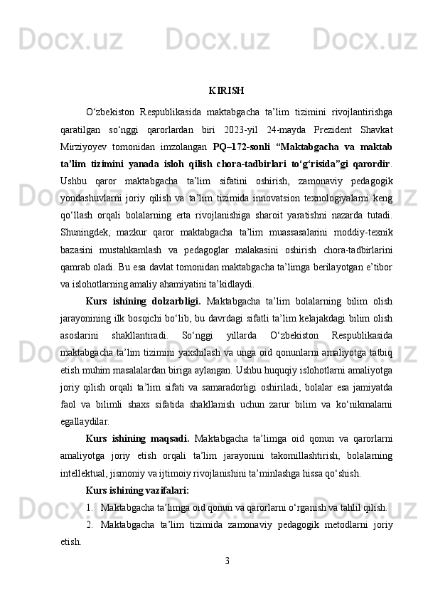 KIRISH
O‘zbekiston   Respublikasida   maktabgacha   ta’lim   tizimini   rivojlantirishga
qaratilgan   so‘nggi   qarorlardan   biri   2023-yil   24-mayda   Prezident   Shavkat
Mirziyoyev   tomonidan   imzolangan   PQ–172-sonli   “Maktabgacha   va   maktab
ta’lim   tizimini   yanada   isloh   qilish   chora-tadbirlari   to‘g‘risida”gi   qarordir .
Ushbu   qaror   maktabgacha   ta’lim   sifatini   oshirish,   zamonaviy   pedagogik
yondashuvlarni   joriy   qilish   va   ta’lim   tizimida   innovatsion   texnologiyalarni   keng
qo‘llash   orqali   bolalarning   erta   rivojlanishiga   sharoit   yaratishni   nazarda   tutadi.
Shuningdek,   mazkur   qaror   maktabgacha   ta’lim   muassasalarini   moddiy-texnik
bazasini   mustahkamlash   va   pedagoglar   malakasini   oshirish   chora-tadbirlarini
qamrab oladi. Bu esa davlat tomonidan maktabgacha ta’limga berilayotgan e’tibor
va islohotlarning amaliy ahamiyatini ta’kidlaydi.
Kurs   ishining   dolzarbligi.   Maktabgacha   ta’lim   bolalarning   bilim   olish
jarayonining ilk bosqichi  bo‘lib, bu davrdagi  sifatli ta’lim  kelajakdagi  bilim  olish
asoslarini   shakllantiradi.   So‘nggi   yillarda   O‘zbekiston   Respublikasida
maktabgacha  ta’lim   tizimini  yaxshilash   va unga  oid qonunlarni   amaliyotga tatbiq
etish muhim masalalardan biriga aylangan. Ushbu huquqiy islohotlarni amaliyotga
joriy   qilish   orqali   ta’lim   sifati   va   samaradorligi   oshiriladi,   bolalar   esa   jamiyatda
faol   va   bilimli   shaxs   sifatida   shakllanish   uchun   zarur   bilim   va   ko‘nikmalarni
egallaydilar.
Kurs   ishining   maqsadi.   Maktabgacha   ta’limga   oid   qonun   va   qarorlarni
amaliyotga   joriy   etish   orqali   ta’lim   jarayonini   takomillashtirish,   bolalarning
intellektual, jismoniy va ijtimoiy rivojlanishini ta’minlashga hissa qo‘shish.
Kurs ishi ning vazifalari :
1. Maktabgacha ta’limga oid qonun va qarorlarni o‘rganish va tahlil qilish.
2. Maktabgacha   ta’lim   tizimida   zamonaviy   pedagogik   metodlarni   joriy
etish.
3 