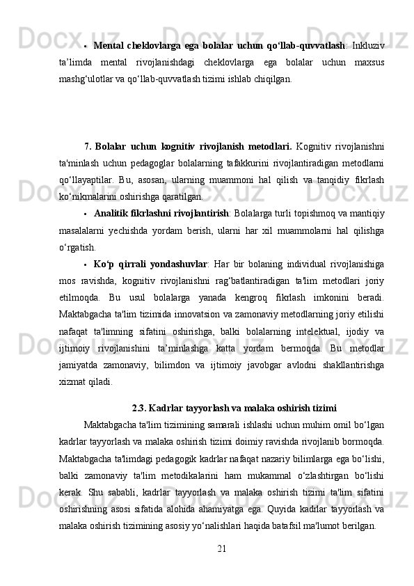  Mental   cheklovlarga   ega   bolalar   uchun   qo‘llab-quvvatlash :   Inkluziv
ta’limda   mental   rivojlanishdagi   cheklovlarga   ega   bolalar   uchun   maxsus
mashg‘ulotlar va qo‘llab-quvvatlash tizimi ishlab chiqilgan.
7.   Bolalar   uchun   kognitiv   rivojlanish   metodlari .   Kognitiv   rivojlanishni
ta'minlash   uchun   pedagoglar   bolalarning   tafakkurini   rivojlantiradigan   metodlarni
qo‘llayaptilar.   Bu,   asosan,   ularning   muammoni   hal   qilish   va   tanqidiy   fikrlash
ko‘nikmalarini oshirishga qaratilgan.
 Analitik fikrlashni rivojlantirish : Bolalarga turli topishmoq va mantiqiy
masalalarni   yechishda   yordam   berish,   ularni   har   xil   muammolarni   hal   qilishga
o‘rgatish.
 Ko‘p   qirrali   yondashuvlar :   Har   bir   bolaning   individual   rivojlanishiga
mos   ravishda,   kognitiv   rivojlanishni   rag‘batlantiradigan   ta'lim   metodlari   joriy
etilmoqda.   Bu   usul   bolalarga   yanada   kengroq   fikrlash   imkonini   beradi.
Maktabgacha ta'lim tizimida innovatsion va zamonaviy metodlarning joriy etilishi
nafaqat   ta'limning   sifatini   oshirishga,   balki   bolalarning   intelektual,   ijodiy   va
ijtimoiy   rivojlanishini   ta’minlashga   katta   yordam   bermoqda.   Bu   metodlar
jamiyatda   zamonaviy,   bilimdon   va   ijtimoiy   javobgar   avlodni   shakllantirishga
xizmat qiladi.
2.3.  Kadrlar tayyorlash va malaka oshirish tizimi
Maktabgacha ta'lim tizimining samarali ishlashi uchun muhim omil bo‘lgan
kadrlar tayyorlash va malaka oshirish tizimi doimiy ravishda rivojlanib bormoqda.
Maktabgacha ta'limdagi pedagogik kadrlar nafaqat nazariy bilimlarga ega bo‘lishi,
balki   zamonaviy   ta'lim   metodikalarini   ham   mukammal   o‘zlashtirgan   bo‘lishi
kerak.   Shu   sababli,   kadrlar   tayyorlash   va   malaka   oshirish   tizimi   ta'lim   sifatini
oshirishning   asosi   sifatida   alohida   ahamiyatga   ega.   Quyida   kadrlar   tayyorlash   va
malaka oshirish tizimining asosiy yo‘nalishlari haqida batafsil ma'lumot berilgan.
21 