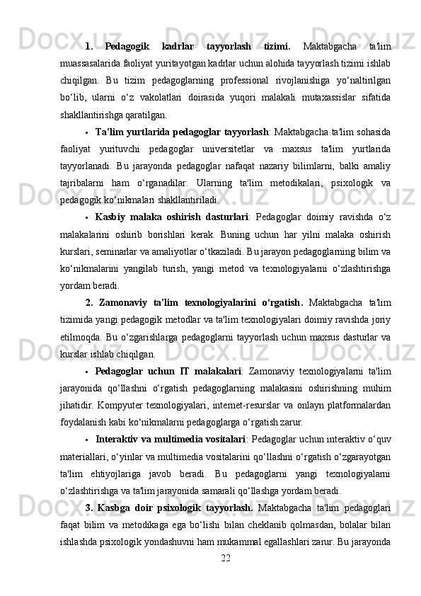 1.   Pedagogik   kadrlar   tayyorlash   tizimi.   Maktabgacha   ta'lim
muassasalarida faoliyat yuritayotgan kadrlar uchun alohida tayyorlash tizimi ishlab
chiqilgan.   Bu   tizim   pedagoglarning   professional   rivojlanishiga   yo‘naltirilgan
bo‘lib,   ularni   o‘z   vakolatlari   doirasida   yuqori   malakali   mutaxassislar   sifatida
shakllantirishga qaratilgan.
 Ta'lim yurtlarida pedagoglar tayyorlash : Maktabgacha ta'lim sohasida
faoliyat   yurituvchi   pedagoglar   universitetlar   va   maxsus   ta'lim   yurtlarida
tayyorlanadi.   Bu   jarayonda   pedagoglar   nafaqat   nazariy   bilimlarni,   balki   amaliy
tajribalarni   ham   o‘rganadilar.   Ularning   ta'lim   metodikalari,   psixologik   va
pedagogik ko‘nikmalari shakllantiriladi.
 Kasbiy   malaka   oshirish   dasturlari :   Pedagoglar   doimiy   ravishda   o‘z
malakalarini   oshirib   borishlari   kerak.   Buning   uchun   har   yilni   malaka   oshirish
kurslari, seminarlar va amaliyotlar o‘tkaziladi. Bu jarayon pedagoglarning bilim va
ko‘nikmalarini   yangilab   turish,   yangi   metod   va   texnologiyalarni   o‘zlashtirishga
yordam beradi.
2.   Zamonaviy   ta'lim   texnologiyalarini   o‘rgatish .   Maktabgacha   ta'lim
tizimida yangi pedagogik metodlar va ta'lim texnologiyalari doimiy ravishda joriy
etilmoqda.   Bu   o‘zgarishlarga   pedagoglarni   tayyorlash   uchun   maxsus   dasturlar   va
kurslar ishlab chiqilgan.
 Pedagoglar   uchun   IT   malakalari :   Zamonaviy   texnologiyalarni   ta'lim
jarayonida   qo‘llashni   o‘rgatish   pedagoglarning   malakasini   oshirishning   muhim
jihatidir.   Kompyuter   texnologiyalari,   internet-resurslar   va   onlayn   platformalardan
foydalanish kabi ko‘nikmalarni pedagoglarga o‘rgatish zarur.
 Interaktiv va multimedia vositalari : Pedagoglar uchun interaktiv o‘quv
materiallari, o‘yinlar va multimedia vositalarini qo‘llashni o‘rgatish o‘zgarayotgan
ta'lim   ehtiyojlariga   javob   beradi.   Bu   pedagoglarni   yangi   texnologiyalarni
o‘zlashtirishga va ta'lim jarayonida samarali qo‘llashga yordam beradi.
3.   Kasbga   doir   psixologik   tayyorlash.   Maktabgacha   ta'lim   pedagoglari
faqat   bilim   va   metodikaga   ega   bo‘lishi   bilan   cheklanib   qolmasdan,   bolalar   bilan
ishlashda psixologik yondashuvni ham mukammal egallashlari zarur. Bu jarayonda
22 