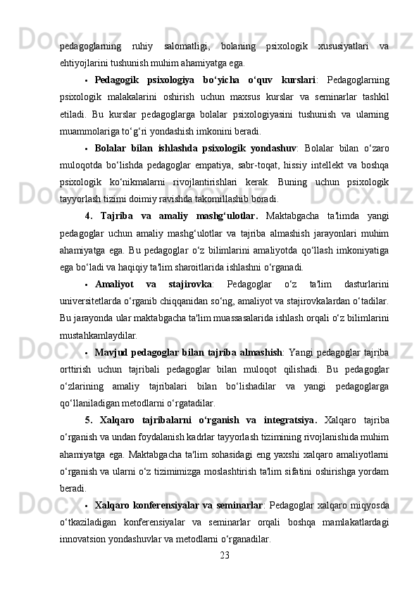 pedagoglarning   ruhiy   salomatligi,   bolaning   psixologik   xususiyatlari   va
ehtiyojlarini tushunish muhim ahamiyatga ega.
 Pedagogik   psixologiya   bo‘yicha   o‘quv   kurslari :   Pedagoglarning
psixologik   malakalarini   oshirish   uchun   maxsus   kurslar   va   seminarlar   tashkil
etiladi.   Bu   kurslar   pedagoglarga   bolalar   psixologiyasini   tushunish   va   ularning
muammolariga to‘g‘ri yondashish imkonini beradi.
 Bolalar   bilan   ishlashda   psixologik   yondashuv :   Bolalar   bilan   o‘zaro
muloqotda   bo‘lishda   pedagoglar   empatiya,   sabr-toqat,   hissiy   intellekt   va   boshqa
psixologik   ko‘nikmalarni   rivojlantirishlari   kerak.   Buning   uchun   psixologik
tayyorlash tizimi doimiy ravishda takomillashib boradi.
4.   Tajriba   va   amaliy   mashg‘ulotlar .   Maktabgacha   ta'limda   yangi
pedagoglar   uchun   amaliy   mashg‘ulotlar   va   tajriba   almashish   jarayonlari   muhim
ahamiyatga   ega.   Bu   pedagoglar   o‘z   bilimlarini   amaliyotda   qo‘llash   imkoniyatiga
ega bo‘ladi va haqiqiy ta'lim sharoitlarida ishlashni o‘rganadi.
 Amaliyot   va   stajirovka :   Pedagoglar   o‘z   ta'lim   dasturlarini
universitetlarda o‘rganib chiqqanidan so‘ng, amaliyot va stajirovkalardan o‘tadilar.
Bu jarayonda ular maktabgacha ta'lim muassasalarida ishlash orqali o‘z bilimlarini
mustahkamlaydilar.
 Mavjud   pedagoglar   bilan   tajriba   almashish :   Yangi   pedagoglar   tajriba
orttirish   uchun   tajribali   pedagoglar   bilan   muloqot   qilishadi.   Bu   pedagoglar
o‘zlarining   amaliy   tajribalari   bilan   bo‘lishadilar   va   yangi   pedagoglarga
qo‘llaniladigan metodlarni o‘rgatadilar.
5.   Xalqaro   tajribalarni   o‘rganish   va   integratsiya .   Xalqaro   tajriba
o‘rganish va undan foydalanish kadrlar tayyorlash tizimining rivojlanishida muhim
ahamiyatga   ega.   Maktabgacha   ta'lim   sohasidagi   eng   yaxshi   xalqaro   amaliyotlarni
o‘rganish va ularni o‘z tizimimizga moslashtirish ta'lim sifatini oshirishga yordam
beradi.
 Xalqaro   konferensiyalar   va   seminarlar :   Pedagoglar   xalqaro   miqyosda
o‘tkaziladigan   konferensiyalar   va   seminarlar   orqali   boshqa   mamlakatlardagi
innovatsion yondashuvlar va metodlarni o‘rganadilar.
23 