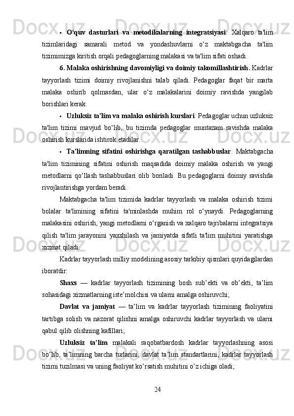  O‘quv   dasturlari   va   metodikalarning   integratsiyasi :   Xalqaro   ta'lim
tizimlaridagi   samarali   metod   va   yondashuvlarni   o‘z   maktabgacha   ta'lim
tizimimizga kiritish orqali pedagoglarning malakasi va ta'lim sifati oshadi.
6. Malaka oshirishning davomiyligi va doimiy takomillashtirish .  Kadrlar
tayyorlash   tizimi   doimiy   rivojlanishni   talab   qiladi.   Pedagoglar   faqat   bir   marta
malaka   oshirib   qolmasdan,   ular   o‘z   malakalarini   doimiy   ravishda   yangilab
borishlari kerak.
 Uzluksiz ta'lim va malaka oshirish kurslari : Pedagoglar uchun uzluksiz
ta'lim   tizimi   mavjud   bo‘lib,   bu   tizimda   pedagoglar   muntazam   ravishda   malaka
oshirish kurslarida ishtirok etadilar.
 Ta'limning   sifatini   oshirishga   qaratilgan   tashabbuslar :   Maktabgacha
ta'lim   tizimining   sifatini   oshirish   maqsadida   doimiy   malaka   oshirish   va   yangi
metodlarni   qo‘llash   tashabbuslari   olib   boriladi.   Bu   pedagoglarni   doimiy   ravishda
rivojlantirishga yordam beradi.
Maktabgacha   ta'lim   tizimida   kadrlar   tayyorlash   va   malaka   oshirish   tizimi
bolalar   ta'limining   sifatini   ta'minlashda   muhim   rol   o‘ynaydi.   Pedagoglarning
malakasini oshirish, yangi metodlarni o‘rganish va xalqaro tajribalarni integratsiya
qilish   ta'lim   jarayonini   yaxshilash   va   jamiyatda   sifatli   ta'lim   muhitini   yaratishga
xizmat qiladi.
Kadrlar tayyorlash milliy modelining asosiy tarkibiy qismlari quyidagilardan
iboratdir:
Shaxs   —   kadrlar   tayyorlash   tizimining   bosh   sub’ekti   va   ob’ekti,   ta’lim
sohasidagi xizmatlarning iste’molchisi va ularni amalga oshiruvchi; 
Davlat   va   jamiyat   —   ta’lim   va   kadrlar   tayyorlash   tizimining   faoliyatini
tartibga   solish   va   nazorat   qilishni   amalga   oshiruvchi   kadrlar   tayyorlash   va   ularni
qabul qilib olishning kafillari;
Uzluksiz   ta’lim   malakali   raqobatbardosh   kadrlar   tayyorlashning   asosi
bo’lib,   ta’limning   barcha   turlarini,   davlat   ta’lim   standartlarini,   kadrlar   tayyorlash
tizimi tuzilmasi va uning faoliyat ko’rsatish muhitini o’z ichiga oladi;
24 