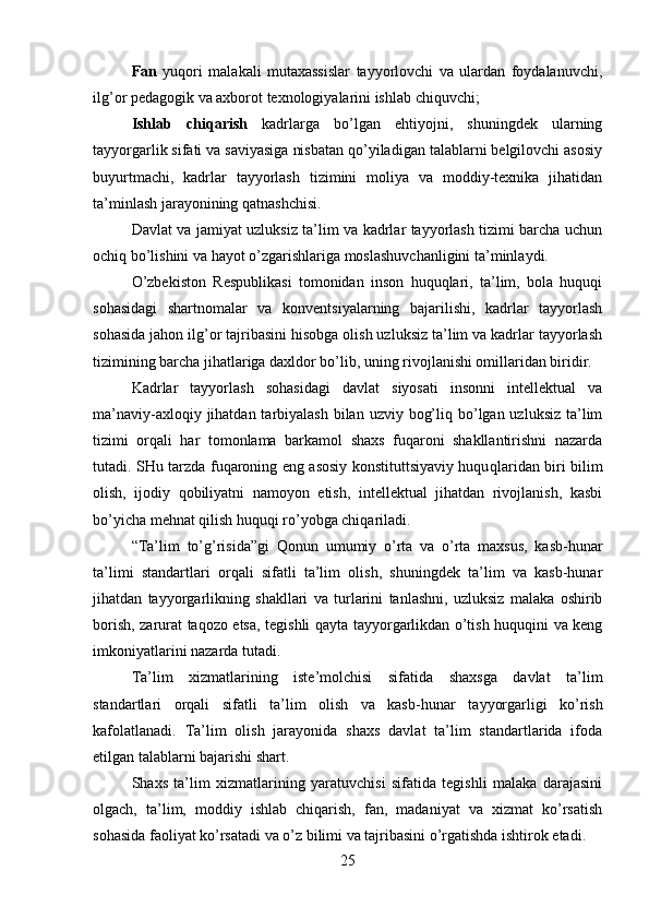 Fan   yuqori   malakali   mutaxassislar   tayyorlovchi   va   ulardan   foydalanuvchi,
ilg’or pedagogik va axborot texnologiyalarini ishlab chiquvchi;
Ishlab   chiqarish   kadrlarga   bo’lgan   ehtiyojni,   shuningdek   ularning
tayyorgarlik sifati va saviyasiga nisbatan qo’yiladigan talablarni belgilovchi asosiy
buyurtmachi,   kadrlar   tayyorlash   tizimini   moliya   va   moddiy-texnika   jihatidan
ta’minlash jarayonining qatnashchisi. 
Davlat va jamiyat uzluksiz ta’lim va kadrlar tayyorlash tizimi barcha uchun
ochiq bo’lishini va hayot o’zgarishlariga moslashuvchanligini ta’minlaydi.
O’zbekiston   Respublikasi   tomonidan   inson   huquqlari,   ta’lim,   bola   huquqi
sohasidagi   shartnomalar   va   konventsiyalarning   bajarilishi,   kadrlar   tayyorlash
sohasida jahon ilg’or tajribasini hisobga olish uzluksiz ta’lim va kadrlar tayyorlash
tizimining barcha jihatlariga daxldor bo’lib, uning rivojlanishi omillaridan biridir.
Kadrlar   tayyorlash   sohasidagi   davlat   siyosati   insonni   intellektual   va
ma’naviy-axloqiy jihatdan tarbiyalash  bilan  uzviy bog’liq bo’lgan uzluksiz ta’lim
tizimi   orqali   har   tomonlama   barkamol   shaxs   fuqaroni   shakllantirishni   nazarda
tutadi. SHu tarzda fuqaroning eng asosiy konstituttsiyaviy huqu qlaridan biri bilim
olish,   ijodiy   qobiliyatni   namoyon   etish,   intellektual   jihatdan   rivojlanish,   kasbi
bo’yicha mehnat qilish huquqi ro’yobga chiqariladi.
“Ta’lim   to’g’risida”gi   Qonun   umumiy   o’rta   va   o’rta   maxsus,   kasb-hunar
ta’limi   standartlari   orqali   sifatli   ta’lim   olish,   shuningdek   ta’lim   va   kasb-hunar
jihatdan   tayyorgarlikning   shakllari   va   turlarini   tanlashni,   uzluksiz   malaka   oshirib
borish, zarurat taqozo etsa, tegishli qayta tayyorgarlikdan o’tish huquqini va keng
imkoniyatlarini nazarda tutadi.
Ta’lim   xizmatlarining   iste’molchisi   sifatida   shaxsga   davlat   ta’lim
standartlari   orqali   sifatli   ta’lim   olish   va   kasb- hunar   tayyorgarligi   ko’rish
kafolatlanadi.   Ta’lim   olish   jarayonida   shaxs   davlat   ta’lim   standartlarida   ifoda
etilgan talablarni bajarishi shart.
Shaxs   ta’lim   xizmatlarining   yaratuvchisi   sifatida   tegishli   malaka   darajasini
olgach,   ta’lim,   moddiy   ishlab   chiqarish,   fan,   madaniyat   va   xizmat   ko’rsatish
sohasida faoliyat ko’rsatadi va o’z  bilimi va tajribasini o’rgatishda ishtirok etadi.
25 