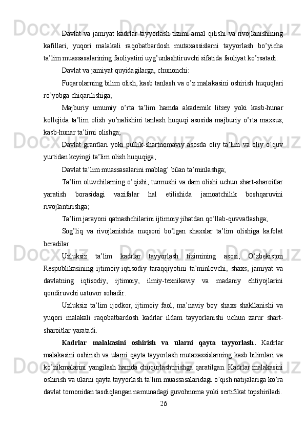 Davlat  va  jamiyat  kadrlar   tayyorlash   tizimi   amal   qilishi   va  rivojlanishining
kafillari,   yuqori   malakali   raqobatbardosh   mutaxassislarni   tayyorlash   bo’yicha
ta’lim muassasalarining faoliyatini uyg’unlashtiruvchi sifatida faoliyat ko’rsatadi.
Davlat va jamiyat quyidagilarga, chunonchi:
Fuqarolarning bilim olish, kasb tanlash va o’z malakasini oshirish huqu qlari
ro’yobga chiqarilishiga;
Majburiy   umumiy   o’rta   ta’lim   hamda   akademik   litsey   yoki   kasb-hunar
kollejida   ta’lim   olish   yo’nalishini   tanlash   huqu qi   asosida   majburiy   o’rta   maxsus,
kasb-hunar ta’limi olishga;
Davlat   grantlari   yoki   pullik-shartnomaviy   asosda   oliy   ta’lim   va   oliy   o’quv
yurtidan keyingi ta’lim olish huqu qiga;
Davlat ta’lim muassasalarini mablag’ bilan ta’minlashga;
Ta’lim oluvchilarning o’qishi, turmushi va dam olishi uchun shart-sharoitlar
yaratish   borasidagi   vazifalar   hal   etilishida   jamoatchilik   boshqaruvini
rivojlantirishga;
Ta’lim jarayoni qatnashchilarini ijtimoiy jihatdan qo’llab- quvvatlashga;
Sog’li q   va   rivojlanishda   nuqsoni   bo’lgan   shaxslar   ta’lim   olishiga   kafolat
beradilar.
Uzluksiz   ta’lim   kadrlar   tayyorlash   tizimining   asosi,   O’zbekiston
Respublikasining   ijtimoiy-iqtisodiy   taraqqiyotini   ta’minlovchi,   shaxs,   jamiyat   va
davlatning   iqtisodiy,   ijtimoiy,   ilmiy-texnikaviy   va   madaniy   ehtiyojlarini
qondiruvchi ustuvor sohadir.
Uzluksiz   ta’lim   ijodkor,   ijtimoiy   faol,   ma’naviy   boy   shaxs   shakllanishi   va
yuqori   malakali   raqobatbardosh   kadrlar   ildam   tayyorlanishi   uchun   zarur   shart-
sharoitlar yaratadi.
Kadrlar   malakasini   oshirish   va   ularni   qayta   tayyorlash .   Kadrlar
malakasini oshirish va ularni qayta tayyorlash mutaxassislarning kasb bilimlari va
ko’nikmalarini yangilash hamda   chuqurlashtirishga qaratilgan. Kadrlar malakasini
oshirish va ularni qayta tayyorlash ta’lim muassasalaridagi o’qish natijalariga ko’ra
davlat tomonidan tasdiqlangan namunadagi guvohnoma yoki sertifikat topshiriladi.
26 