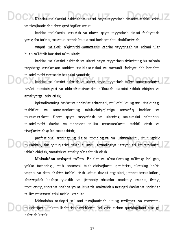 Kadrlar malakasini  oshirish va ularni qayta tayyorlash tizimini tashkil  etish
va rivojlantirish uchun quyidagilar zarur:
kadrlar   malakasini   oshirish   va   ularni   qayta   tayyorlash   tizimi   faoliyatida
yangicha tarkib, mazmun hamda bu tizimni boshqarishni shakllantirish;
yuqori   malakali   o’qituvchi-mutaxassis   kadrlar   tayyorlash   va   sohani   ular
bilan to’ldirib borishni ta’minlash;
kadrlar malakasini  oshirish va ularni qayta tayyorlash tizimining bu so hada
raqobatga   asoslangan   muhitni   shakllantirishni   va   samarali   faoliyat   olib   borishni
ta’minlovchi normativ bazasini yaratish; 
kadrlar malakasini oshirish va ularni qayta tayyorlash ta’lim muassasalarini
davlat   attestatsiyasi   va   akkreditatsiyasidan   o’tkazish   tizimini   ishlab   chiqish   va
amaliyotga joriy etish;
iqtisodiyotning davlat va nodavlat sektorlari, mulkchilikning turli shaklidagi
tashkilot   va   muassasalarning   talab-ehtiyojlariga   muvofiq   kadrlar   va
mutaxassislarni   ildam   qayta   tayyorlash   va   ularning   malakasini   oshirishni
ta’minlovchi   davlat   va   nodavlat   ta’lim   muassasalarini   tashkil   etish   va
rivojlantirishga ko’maklashish;
professional   treningning   ilg’or   texnologiya   va   uskunalarini,   shuningdek
murakkab,   fan   yutuqlarini   talab   qiluvchi   texnologiya   jarayonlari   imitatorlarini
ishlab chiqish, yaratish va amaliy o’zlashtirib olish.
Maktabdan   tashqari   ta’lim .   Bolalar   va   o’smirlarning   ta’limga   bo’lgan,
yakka   tartibdagi,   ortib   boruvchi   talab-ehtiyojlarini   qondirish,   ularning   bo’sh
va qtini   va   dam   olishini   tashkil   etish   uchun   davlat   organlari,   jamoat   tashkilotlari,
shuningdek   boshqa   yuridik   va   jismoniy   shaxslar   madaniy   estetik,   ilmiy,
texnikaviy, sport va boshqa yo’nalishlarda maktabdan tashqari davlat va nodavlat
ta’lim muassasalarini tashkil etadilar.
Maktabdan   tashqari   ta’limni   rivojlantirish,   uning   tuzilmasi   va   mazmun-
mundarijasini   takomillashtirish   vazifalarini   hal   etish   uchun   quyidagilarni   amalga
oshirish kerak:
27 