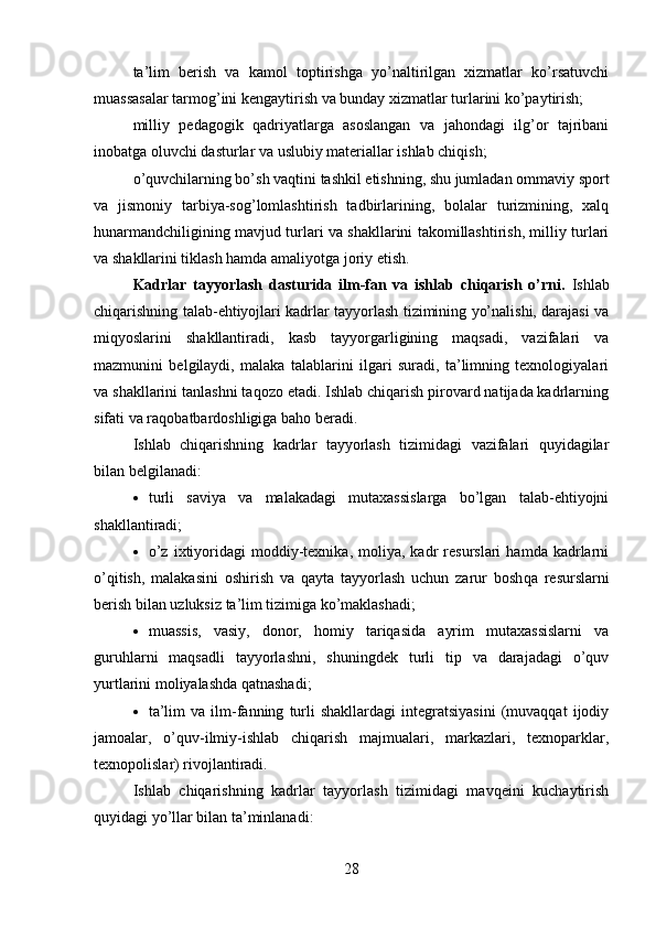 ta’lim   berish   va   kamol   toptirishga   yo’naltirilgan   xizmatlar   ko’rsatuvchi
muassasalar tarmog’ini kengaytirish va bunday xizmatlar turlarini ko’paytirish;
milliy   pedagogik   qadriyatlarga   asoslangan   va   jahondagi   ilg’or   tajribani
inobatga oluvchi dasturlar va uslubiy materiallar ishlab chiqish;
o’quvchilarning bo’sh va qtini tashkil etishning, shu jumladan ommaviy sport
va   jismoniy   tarbiya-sog’lomlashtirish   tadbirlarining,   bolalar   turizmining,   xalq
hunarmandchiligining mavjud turlari va shakllarini takomillashtirish, milliy turlari
va shakllarini tiklash hamda amaliyotga joriy etish.
Kadrlar   tayyorlash   dasturida   ilm-fan   va   ishlab   chiqarish   o’rni.   Ishlab
chiqarishning talab-ehtiyojlari kadrlar tayyorlash tizimining yo’nalishi, darajasi va
miqyoslarini   shakllantiradi,   kasb   tayyorgarligining   maqsadi,   vazifalari   va
mazmunini   belgilaydi,   malaka   talablarini   ilgari   suradi,   ta’limning   texnologiyalari
va shakllarini tanlashni taqozo etadi. Ishlab chiqarish pirovard natijada kadrlarning
sifati va ra qobatbardoshligiga baho beradi. 
Ishlab   chiqarishning   kadrlar   tayyorlash   tizimidagi   vazifalari   quyidagilar
bilan belgilanadi :
 turli   saviya   va   malakadagi   mutaxassislarga   bo’lgan   talab-ehtiyojni
shakllantiradi;
 o’z   ixtiyoridagi   moddiy-texnika,   moliya,  kadr   resurslari   hamda   kadrlarni
o’qitish,   malakasini   oshirish   va   qayta   tayyorlash   uchun   zarur   bosh qa   resurslarni
berish bilan uzluksiz ta’lim tizimiga ko’maklashadi;
 muassis,   vasiy,   donor,   homiy   tariqasida   ayrim   mutaxassislarni   va
guruhlarni   maqsadli   tayyorlashni,   shuningdek   turli   tip   va   darajadagi   o’quv
yurtlarini moliyalashda qatnashadi;
 ta’lim   va  ilm-fanning   turli   shakllardagi   integratsiyasini   (muvaqqat   ijodiy
jamoalar,   o’quv-ilmiy-ishlab   chiqarish   majmualari,   markazlari,   texnoparklar,
texnopolislar) rivojlantiradi.
Ishlab   chiqarishning   kadrlar   tayyorlash   tizimidagi   mavqeini   kuchaytirish
quyidagi yo’llar bilan ta’minlanadi:
28 