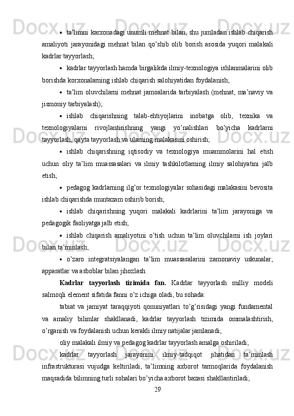  ta’limni karxonadagi unumli mehnat bilan, shu jumladan ishlab chiqarish
amaliyoti   jarayonidagi   mehnat   bilan   qo’shib   olib   borish   asosida   yuqori   malakali
kadrlar tayyorlash;
 kadrlar tayyorlash hamda birgalikda ilmiy-texnologiya ishlanmalarini olib
borishda korxonalarning ishlab chiqarish salohiyatidan foydalanish;
 ta’lim oluvchilarni mehnat jamoalarida tarbiyalash (mehnat, ma’naviy va
jismoniy tarbiyalash);
 ishlab   chiqarishning   talab-ehtiyojlarini   inobatga   olib,   texnika   va
texnologiyalarni   rivojlantirishning   yangi   yo’nalishlari   bo’yicha   kadrlarni
tayyorlash, qayta tayyorlash va ularning malakasini oshirish;
 ishlab   chiqarishning   iqtisodiy   va   texnologiya   muammolarini   hal   etish
uchun   oliy   ta’lim   muassasalari   va   ilmiy   tashkilotlarning   ilmiy   salohiyatini   jalb
etish;
 pedagog kadrlarning ilg’or texnologiyalar sohasidagi  malakasini  bevosita
ishlab chiqarishda muntazam oshirib borish;
 ishlab   chiqarishning   yuqori   malakali   kadrlarini   ta’lim   jarayoniga   va
pedagogik faoliyatga jalb etish;
 ishlab   chiqarish   amaliyotini   o’tish   uchun   ta’lim   oluvchilarni   ish   joylari
bilan ta’minlash;
 o’zaro   integratsiyalangan   ta’lim   muassasalarini   zamonaviy   uskunalar,
apparatlar va asboblar bilan jihozlash.
Kadrlar   tayyorlash   tizimida   fan .   Kadrlar   tayyorlash   milliy   modeli
salmoqli element sifatida fanni o’z ichiga oladi, bu so hada: 
tabiat   va   jamiyat   taraqqiyoti   qonuniyatlari   to’g’risidagi   yangi   fundamental
va   amaliy   bilimlar   shakllanadi,   kadrlar   tayyorlash   tizimida   ommalashtirish,
o’rganish va foydalanish uchun kerakli ilmiy natijalar jamlanadi;
oliy malakali ilmiy va pedagog kadrlar tayyorlash amalga oshiriladi;
kadrlar   tayyorlash   jarayonini   ilmiy-tadqiqot   jihatidan   ta’minlash
infrastrukturasi   vujudga   keltiriladi,   ta’limning   axborot   tarmoqlarida   foydalanish
maqsadida bilimning turli sohalari bo’yicha axborot bazasi shakllantiriladi;
29 