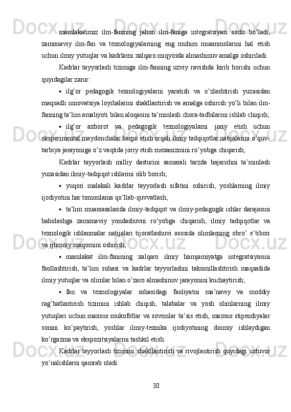 mamlakatimiz   ilm-fanining   jahon   ilm-faniga   integratsiyasi   sodir   bo’ladi,
zamonaviy   ilm-fan   va   texnologiyalarning   eng   muhim   muammolarini   hal   etish
uchun ilmiy yutuqlar va  kadrlarni xalqaro miqyosda almashinuv amalga oshiriladi. 
Kadrlar   tayyorlash   tizimiga   ilm-fanning   uzviy   ravishda   kirib   borishi   uchun
quyidagilar zarur:
 ilg’or   pedagogik   texnologiyalarni   yaratish   va   o’zlashtirish   yuzasidan
maqsadli innovatsiya loyihalarini shakllantirish va amalga oshirish yo’li bilan ilm-
fanning ta’lim amaliyoti bilan aloqasini ta’minlash chora-tadbilarini ishlab chiqish;
 ilg’or   axborot   va   pedagogik   texnologiyalarni   joriy   etish   uchun
eksperimental maydonchalar barpo etish orqali ilmiy tadqiqotlar natijalarini o’quv-
tarbiya jarayoniga o’z vaqtida joriy etish mexanizmini r o’yobga chiqarish;
Kadrlar   tayyorlash   milliy   dasturini   samarali   tarzda   bajarishni   ta’minlash
yuzasidan ilmiy-tadqiqot ishlarini olib borish;
 yuqori   malakali   kadrlar   tayyorlash   sifatini   oshirish,   yoshlarning   ilmiy
ijodiyotini har tomonlama qo’llab- quvvatlash;
 ta’lim muassasalarida ilmiy-tadqiqot va ilmiy-pedagogik ishlar darajasini
baholashga   zamonaviy   yondashuvni   r o’yobga   chiqarish,   ilmiy   tadqiqotlar   va
texnologik   ishlanmalar   natijalari   tijoratlashuvi   asosida   olimlarning   obro’   e’tibori
va ijtimoiy maqomini oshirish;
 mamlakat   ilm-fanining   xalqaro   ilmiy   hamjamiyatga   integratsiyasini
faollashtirish,   ta’lim   sohasi   va   kadrlar   tayyorlashni   takomillashtirish   maqsadida
ilmiy yutuqlar va  olimlar bilan o’zaro almashinuv jarayonini kuchaytirish;
 fan   va   texnologiyalar   sohasidagi   faoliyatni   ma’naviy   va   moddiy
rag’batlantirish   tizimini   ishlab   chiqish,   talabalar   va   yosh   olimlarning   ilmiy
yutuqlari uchun maxsus mukofotlar va sovrinlar ta’sis etish, maxsus stipendiyalar
sonini   ko’paytirish,   yoshlar   ilmiy-texnika   ijodiyotining   doimiy   ishlaydigan
ko’rgazma va ekspozitsiyalarini tashkil etish. 
Kadrlar   tayyorlash   tizimini   shakllantirish   va   rivojlantirish   quyidagi   ustuvor
yo’nalishlarni qamrab oladi:
30 