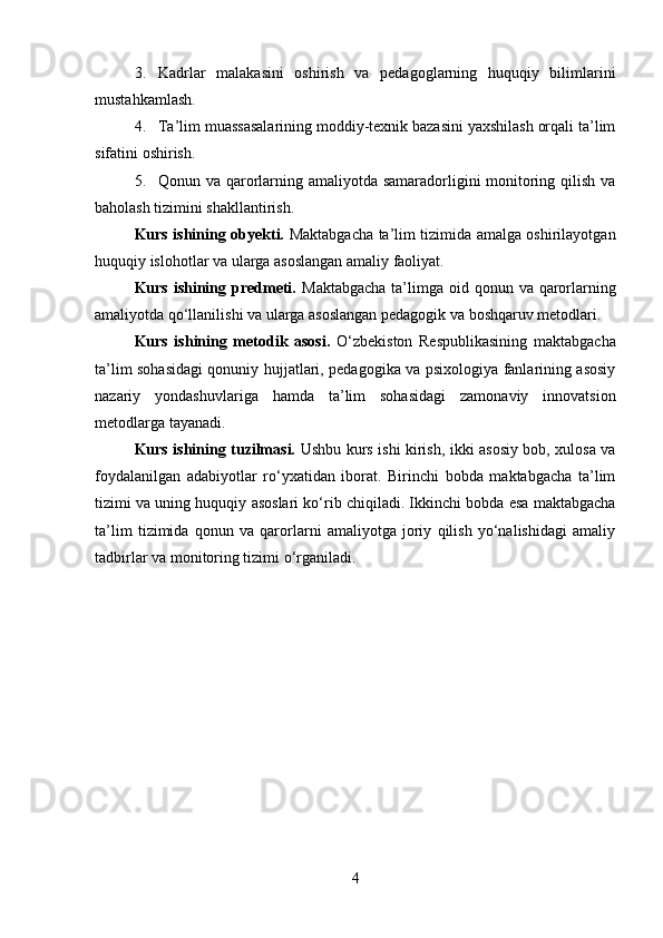 3. Kadrlar   malakasini   oshirish   va   pedagoglarning   huquqiy   bilimlarini
mustahkamlash.
4. Ta’lim muassasalarining moddiy-texnik bazasini yaxshilash orqali ta’lim
sifatini oshirish.
5. Qonun va qarorlarning amaliyotda samaradorligini monitoring qilish va
baholash tizimini shakllantirish.
Kurs ishining obyekti.   Maktabgacha ta’lim tizimida amalga oshirilayotgan
huquqiy islohotlar va ularga asoslangan amaliy faoliyat.
Kurs ishining predmeti.   Maktabgacha  ta’limga  oid qonun va qarorlarning
amaliyotda qo‘llanilishi va ularga asoslangan pedagogik va boshqaruv metodlari.
Kurs   ishining   metodik   asosi.   O‘zbekiston   Respublikasining   maktabgacha
ta’lim sohasidagi qonuniy hujjatlari, pedagogika va psixologiya fanlarining asosiy
nazariy   yondashuvlariga   hamda   ta’lim   sohasidagi   zamonaviy   innovatsion
metodlarga tayanadi.
Kurs ishining tuzilmasi.   Ushbu kurs ishi kirish, ikki asosiy bob, xulosa va
foydalanilgan   adabiyotlar   ro‘yxatidan   iborat.   Birinchi   bobda   maktabgacha   ta’lim
tizimi va uning huquqiy asoslari ko‘rib chiqiladi. Ikkinchi bobda esa maktabgacha
ta’lim   tizimida   qonun   va   qarorlarni   amaliyotga   joriy   qilish   yo‘nalishidagi   amaliy
tadbirlar va monitoring tizimi o‘rganiladi.
4 