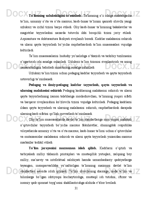 Ta’limning uzluksizligini  ta’minlash .   Ta’limning o’z ichiga  maktabgacha
ta’lim, umumiy o’rta va o’rta maxsus, kasb-hunar ta’limini qamrab oluvchi yangi
uzluksiz va izchil tizimi  barpo etiladi. Oliy kasb- hunar ta’limining bakalavrlar  va
magistrlar   tayyorlashni   nazarda   tutuvchi   ikki   bosqichli   tizimi   joriy   etiladi.
Aspirantura va doktorantura faoliyati rivojlanib boradi. Kadrlar malakasini oshirish
va   ularni   qayta   tayyorlash   bo’yicha   raqobatbardosh   ta’lim   muassasalari   vujudga
keltiriladi.
Ta’lim muassasalarini hududiy yo’nalishga o’tkazish va tarkibiy tuzilmasini
o’zgartirish ishi amalga oshiriladi. Uzluksiz ta’lim tizimini rivojlantirish va uning
samaradorligini ba holash monitoringi amalga oshiriladi. 
Uzluksiz ta’lim tizimi uchun pedagog kadrlar tayyorlash va qayta tayyorlash
ustuvorligi ta’minlanadi.
Pedagog   va   ilmiy-pedagog   kadrlar   tayyorlash,   qayta   tayyorlash   va
ularning  malakasini   oshirish   Pedagog  kadrlarning  malakasini   oshirish  va   ularni
qayta   tayyorlashning   zamon   talablariga   moslashuvchan,   ta’limning   yuqori   sifatli
va barqaror rivojlanishini  ko’zlovchi tizimi vujudga keltiriladi. Pedagog kadrlarni
ildam   qayta   tayyorlash   va   ularning   malakasini   oshirish,   raqobatbardosh   darajada
ularning kasb sifatini qo’llab- quvvatlash ta’minlanadi.
Oliy ta’lim muassasalarida davlat ta’lim standartlariga mos yuqori malakali
o’qituvchilar   tayyorlash   bo’yicha   maxsus   fakulьtetlar,   shuningdek   respublika
viloyatlarida umumiy o’rta va o’rta maxsus, kasb- hunar ta’limi uchun o’qituvchilar
va mutaxassislar malakasini oshirish va ularni qayta tayyorlash yuzasidan maxsus
markazlar tashkil etiladi. 
Ta’lim   jarayonini   mazmunan   isloh   qilish .   Kadrlarni   o’qitish   va
tarbiyalash   milliy   tiklanish   printsiplari   va   mustaqillik   yutuqlari,   xalqning   boy
milliy,   ma’naviy   va   intellektual   salohiyati   hamda   umumbashariy   qadriyatlarga
tayangan,   insonparvarlikka   yo’naltirilgan   ta’limning   mazmuni   davlat   ta’lim
standartlari   asosida   isloh   qilinadi.   Ta’lim   oluvchining   shaxsiga,   unda   ta’lim   va
bilimlarga   bo’lgan   ishtiyoqni   kuchaytirishga,   mustaqil   ish   tutishni,   iftixor   va
insoniy qadr- qimmat tuyg’usini shakllantirishga alohida e’tibor beriladi.
31 