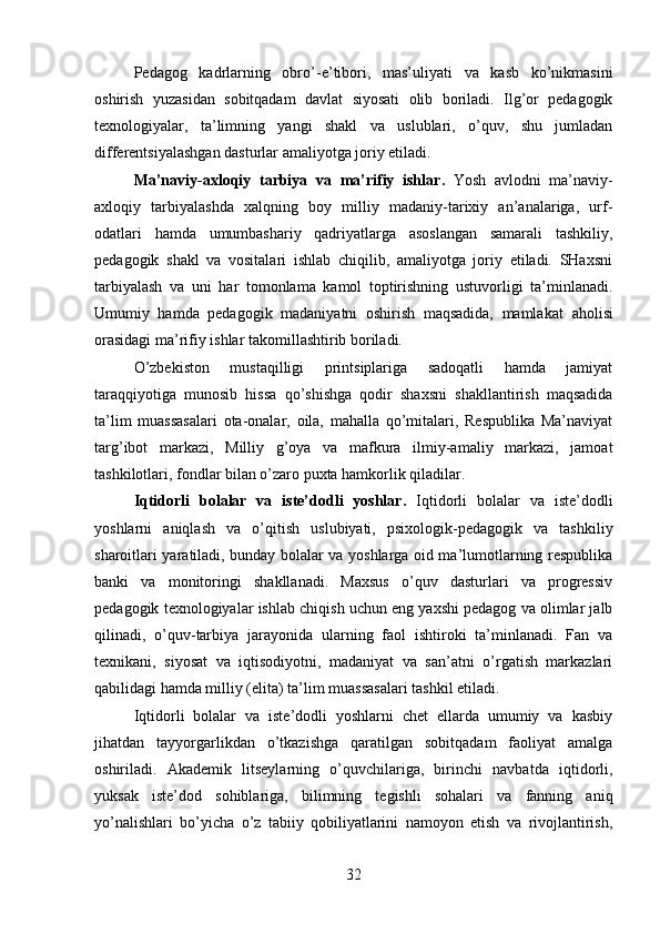 Pedagog   kadrlarning   obro’- e’tibori,   mas’uliyati   va   kasb   ko’nikmasini
oshirish   yuzasidan   sobitqadam   davlat   siyosati   olib   boriladi.   Ilg’or   pedagogik
texnologiyalar,   ta’limning   yangi   shakl   va   uslublari,   o’quv,   shu   jumladan
differentsiyalashgan dasturlar amaliyotga joriy etiladi.
Ma’naviy-axloqiy   tarbiya   va   ma’rifiy   ishlar .   Yosh   avlodni   ma’naviy-
axloqiy   tarbiyalashda   xalqning   boy   milliy   madaniy-tarixiy   an’analariga,   urf-
odatlari   hamda   umumbashariy   qadriyatlarga   asoslangan   samarali   tashkiliy,
pedagogik   shakl   va   vositalari   ishlab   chiqilib,   amaliyotga   joriy   etiladi.   SHaxsni
tarbiyalash   va   uni   har   tomonlama   kamol   toptirishning   ustuvorligi   ta’minlanadi.
Umumiy   hamda   pedagogik   madaniyatni   oshirish   maqsadida,   mamlakat   aholisi
orasidagi ma’rifiy ishlar takomillashtirib boriladi.
O’zbekiston   mustaqilligi   printsiplariga   sadoqatli   hamda   jamiyat
taraqqiyotiga   munosib   hissa   qo’shishga   qodir   shaxsni   shakllantirish   maqsadida
ta’lim   muassasalari   ota-onalar,   oila,   mahalla   qo’mitalari,   Respublika   Ma’naviyat
targ’ibot   markazi,   Milliy   g’oya   va   mafkura   ilmiy-amaliy   markazi,   jamoat
tashkilotlari, fondlar bilan o’zaro puxta hamkorlik qiladilar.
Iqtidorli   bolalar   va   iste’dodli   yoshlar .   Iqtidorli   bolalar   va   iste’dodli
yoshlarni   aniqlash   va   o’qitish   uslubiyati,   psixologik-pedagogik   va   tashkiliy
sharoitlari yaratiladi, bunday bolalar va yoshlarga oid ma’lumotlarning respublika
banki   va   monitoringi   shakllanadi.   Maxsus   o’quv   dasturlari   va   progressiv
pedagogik texnologiyalar ishlab chiqish uchun eng yaxshi pedagog va olimlar jalb
qilinadi,   o’quv-tarbiya   jarayonida   ularning   faol   ishtiroki   ta’minlanadi.   Fan   va
texnikani,   siyosat   va   iqtisodiyotni,   madaniyat   va   san’atni   o’rgatish   markazlari
qabilidagi hamda milliy (elita) ta’lim muassasalari tashkil etiladi.
Iqtidorli   bolalar   va   iste’dodli   yoshlarni   chet   ellarda   umumiy   va   kasbiy
jihatdan   tayyorgarlikdan   o’tkazishga   qaratilgan   sobitqadam   faoliyat   amalga
oshiriladi.   Akademik   litseylarning   o’quvchilariga,   birinchi   navbatda   iqtidorli,
yuksak   iste’dod   sohiblariga,   bilimning   tegishli   sohalari   va   fanning   aniq
yo’nalishlari   bo’yicha   o’z   tabiiy   qobiliyatlarini   namoyon   etish   va   rivojlantirish,
32 