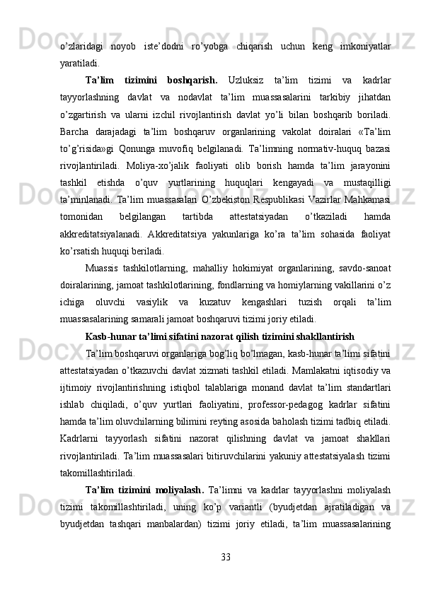 o’zlaridagi   noyob   iste’dodni   r o’yobga   chiqarish   uchun   keng   imkoniyatlar
yaratiladi.
Ta’lim   tizimini   boshqarish .   Uzluksiz   ta’lim   tizimi   va   kadrlar
tayyorlashning   davlat   va   nodavlat   ta’lim   muassasalarini   tarkibiy   jihatdan
o’zgartirish   va   ularni   izchil   rivojlantirish   davlat   yo’li   bilan   boshqarib   boriladi.
Barcha   darajadagi   ta’lim   boshqaruv   organlarining   vakolat   doiralari   «Ta’lim
to’g’risida»gi   Qonunga   muvofiq   belgilanadi.   Ta’limning   normativ-huquq   bazasi
rivojlantiriladi.   Moliya-xo’jalik   faoliyati   olib   borish   hamda   ta’lim   jarayonini
tashkil   etishda   o’quv   yurtlarining   huqu qlari   kengayadi   va   mustaqilligi
ta’minlanadi.   Ta’lim   muassasalari   O’zbekiston   Respublikasi   Vazirlar   Mahkamasi
tomonidan   belgilangan   tartibda   attestatsiyadan   o’tkaziladi   hamda
akkreditatsiyalanadi.   Akkreditatsiya   yakunlariga   ko’ra   ta’lim   sohasida   faoliyat
ko’rsatish huquqi beriladi.
Muassis   tashkilotlarning,   mahalliy   hokimiyat   organlarining,   savdo-sanoat
doiralarining, jamoat tashkilotlarining, fondlarning va homiylarning vakillarini o’z
ichiga   oluvchi   vasiylik   va   kuzatuv   kengashlari   tuzish   orqali   ta’lim
muassasalarining samarali jamoat boshqaruvi tizimi joriy etiladi.
Kasb- hunar ta’limi sifatini nazorat qilish tizimini shakllantirish
Ta’lim boshqaruvi organlariga bog’liq bo’lmagan, kasb-hunar ta’limi sifatini
attestatsiyadan o’tkazuvchi davlat xizmati tashkil etiladi. Mamlakatni iqtisodiy va
ijtimoiy   rivojlantirishning   istiqbol   talablariga   monand   davlat   ta’lim   standartlari
ishlab   chiqiladi,   o’quv   yurtlari   faoliyatini,   professor-pedagog   kadrlar   sifatini
hamda ta’lim oluvchilarning bilimini reyting asosida ba holash tizimi tadbiq etiladi.
Kadrlarni   tayyorlash   sifatini   nazorat   qilishning   davlat   va   jamoat   shakllari
rivojlantiriladi. Ta’lim muassasalari bitiruvchilarini yakuniy attestatsiyalash tizimi
takomillashtiriladi.
Ta’lim   tizimini   moliyalash .   Ta’limni   va   kadrlar   tayyorlashni   moliyalash
tizimi   takomillashtiriladi,   uning   ko’p   variantli   (byudjetdan   ajratiladigan   va
byudjetdan   tashqari   manbalardan)   tizimi   joriy   etiladi,   ta’lim   muassasalarining
33 