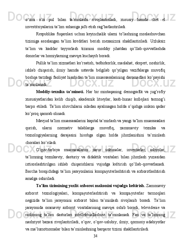 o’zini   o’zi   pul   bilan   ta’minlashi   rivojlantiriladi,   xususiy   hamda   chet   el
investitsiyalarini ta’lim sohasiga jalb etish rag’batlantiriladi. 
Respublika   fuqarolari   uchun   keyinchalik   ularni   to’lashning   moslashuvchan
tizimiga   asoslangan   ta’lim   kreditlari   berish   mexanizmi   shakllantiriladi.   Uzluksiz
ta’lim   va   kadrlar   tayyorlash   tizimini   moddiy   jihatdan   qo’llab- quvvatlashda
donorlar va homiylarning mavqei kuchayib boradi.
Pullik ta’lim xizmatlari ko’rsatish, tadbirkorlik, maslahat, ekspert, noshirlik,
ishlab   chiqarish,   ilmiy   hamda   ustavda   belgilab   qo’yilgan   vazifalarga   muvofiq
bosh qa tarzdagi faoliyat hisobidan ta’lim muassasalarining daromadlari ko’payishi
ta’minlanadi.
Moddiy-texnika   ta’minoti .   Har   bir   mintaqaning   demografik   va   jug’rofiy
xususiyatlaridan   kelib   chiqib,   akademik   litseylar,   kasb- hunar   kollejlari   tarmog’i
barpo etiladi. Ta’lim oluvchilarni oiladan ajralmagan holda o’qishga imkon qadar
ko’proq qamrab olinadi.
Mavjud ta’lim muassasalarini kapital ta’mirlash va yangi ta’lim muassasalari
qurish,   ularni   normativ   talablarga   muvofiq,   zamonaviy   texnika   va
texnologiyalarning   darajasini   hisobga   olgan   holda   jihozlanishini   ta’minlash
choralari ko’riladi.
O’quv-tarbiya   muassasalarini   zarur   uskunalar,   inventarlar,   ashyolar,
ta’limning   texnikaviy,   dasturiy   va   didaktik   vositalari   bilan   jihozlash   yuzasidan
ixtisoslashtirilgan   ishlab   chiqarishlarni   vujudga   keltirish   qo’llab- quvvatlanadi.
Barcha  bosqichdagi   ta’lim   jarayonlarini   kompьyuterlashtirish  va  axborotlashtirish
amalga oshiriladi.
Ta’lim tizimining yaxlit axborot makonini vujudga keltirish .   Zamonaviy
axborot   texnologiyalari,   kompьyuterlashtirish   va   kompьyuterlar   tarmoqlari
negizida   ta’lim   jarayonini   axborot   bilan   ta’minlash   rivojlanib   boradi.   Ta’lim
jarayonida   ommaviy   axborot   vositalarining   mavqei   oshib   boradi,   televidenie   va
radioning   ta’lim   dasturlari   intellektuallashuvi   ta’minlanadi.   Fan   va   ta’limning
nashriyot bazasi  rivojlantiriladi, o’quv, o’quv-uslubiy, ilmiy, qomusiy adabiyotlar
va ma’lumotnomalar bilan ta’minlashning barqaror tizimi shakllantiriladi.
34 