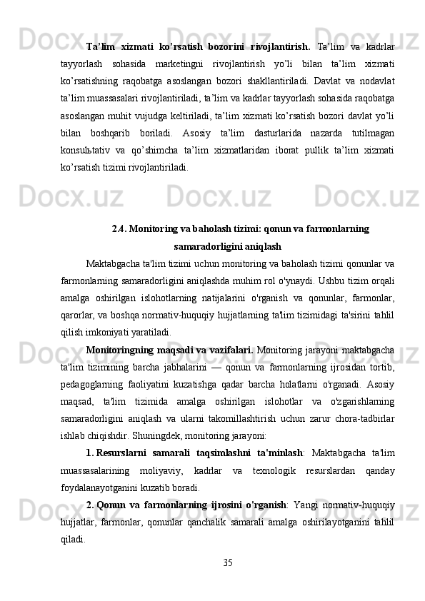 Ta’lim   xizmati   ko’rsatish   bozorini   rivojlantirish .   Ta’lim   va   kadrlar
tayyorlash   sohasida   marketingni   rivojlantirish   yo’li   bilan   ta’lim   xizmati
ko’rsatishning   raqobatga   asoslangan   bozori   shakllantiriladi.   Davlat   va   nodavlat
ta’lim muassasalari rivojlantiriladi, ta’lim va kadrlar tayyorlash sohasida raqobatga
asoslangan  muhit   vujudga keltiriladi, ta’lim xizmati ko’rsatish bozori davlat yo’li
bilan   boshqarib   boriladi.   Asosiy   ta’lim   dasturlarida   nazarda   tutilmagan
konsulьtativ   va   qo’shimcha   ta’lim   xizmatlaridan   iborat   pullik   ta’lim   xizmati
ko’rsatish tizimi rivojlantiriladi.
2.4.   Monitoring va baholash tizimi: qonun va farmonlarning
samaradorligini aniqlash
Maktabgacha ta'lim tizimi uchun monitoring va baholash tizimi qonunlar va
farmonlarning samaradorligini aniqlashda muhim rol o'ynaydi. Ushbu tizim orqali
amalga   oshirilgan   islohotlarning   natijalarini   o'rganish   va   qonunlar,   farmonlar,
qarorlar, va boshqa normativ-huquqiy hujjatlarning ta'lim tizimidagi ta'sirini tahlil
qilish imkoniyati yaratiladi.
Monitoringning maqsadi  va vazifalari.   Monitoring jarayoni  maktabgacha
ta'lim   tizimining   barcha   jabhalarini   —   qonun   va   farmonlarning   ijrosidan   tortib,
pedagoglarning   faoliyatini   kuzatishga   qadar   barcha   holatlarni   o'rganadi.   Asosiy
maqsad,   ta'lim   tizimida   amalga   oshirilgan   islohotlar   va   o'zgarishlarning
samaradorligini   aniqlash   va   ularni   takomillashtirish   uchun   zarur   chora-tadbirlar
ishlab chiqishdir. Shuningdek, monitoring jarayoni:
1. Resurslarni   samarali   taqsimlashni   ta'minlash :   Maktabgacha   ta'lim
muassasalarining   moliyaviy,   kadrlar   va   texnologik   resurslardan   qanday
foydalanayotganini kuzatib boradi.
2. Qonun   va   farmonlarning   ijrosini   o'rganish :   Yangi   normativ-huquqiy
hujjatlar,   farmonlar,   qonunlar   qanchalik   samarali   amalga   oshirilayotganini   tahlil
qiladi.
35 