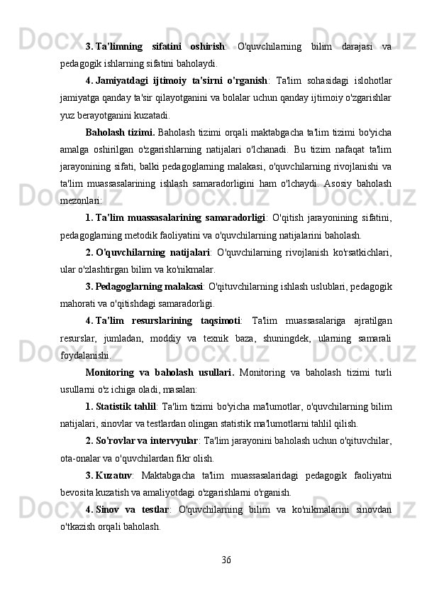 3. Ta'limning   sifatini   oshirish :   O'quvchilarning   bilim   darajasi   va
pedagogik ishlarning sifatini baholaydi.
4. Jamiyatdagi   ijtimoiy   ta'sirni   o'rganish :   Ta'lim   sohasidagi   islohotlar
jamiyatga qanday ta'sir qilayotganini va bolalar uchun qanday ijtimoiy o'zgarishlar
yuz berayotganini kuzatadi.
Baholash tizimi.   Baholash tizimi orqali maktabgacha ta'lim tizimi bo'yicha
amalga   oshirilgan   o'zgarishlarning   natijalari   o'lchanadi.   Bu   tizim   nafaqat   ta'lim
jarayonining sifati, balki pedagoglarning malakasi, o'quvchilarning rivojlanishi va
ta'lim   muassasalarining   ishlash   samaradorligini   ham   o'lchaydi.   Asosiy   baholash
mezonlari:
1. Ta'lim   muassasalarining   samaradorligi :   O'qitish   jarayonining   sifatini,
pedagoglarning metodik faoliyatini va o'quvchilarning natijalarini baholash.
2. O'quvchilarning   natijalari :   O'quvchilarning   rivojlanish   ko'rsatkichlari,
ular o'zlashtirgan bilim va ko'nikmalar.
3. Pedagoglarning malakasi : O'qituvchilarning ishlash uslublari, pedagogik
mahorati va o'qitishdagi samaradorligi.
4. Ta'lim   resurslarining   taqsimoti :   Ta'lim   muassasalariga   ajratilgan
resurslar,   jumladan,   moddiy   va   texnik   baza,   shuningdek,   ularning   samarali
foydalanishi.
Monitoring   va   baholash   usullari .   Monitoring   va   baholash   tizimi   turli
usullarni o'z ichiga oladi, masalan:
1. Statistik tahlil : Ta'lim tizimi bo'yicha ma'lumotlar, o'quvchilarning bilim
natijalari, sinovlar va testlardan olingan statistik ma'lumotlarni tahlil qilish.
2. So'rovlar va intervyular : Ta'lim jarayonini baholash uchun o'qituvchilar,
ota-onalar va o'quvchilardan fikr olish.
3. Kuzatuv :   Maktabgacha   ta'lim   muassasalaridagi   pedagogik   faoliyatni
bevosita kuzatish va amaliyotdagi o'zgarishlarni o'rganish.
4. Sinov   va   testlar :   O'quvchilarning   bilim   va   ko'nikmalarini   sinovdan
o'tkazish orqali baholash.
36 