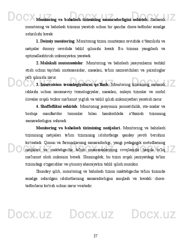 Monitoring   va   baholash   tizimining   samaradorligini   oshirish .   Samarali
monitoring va baholash tizimini yaratish uchun bir qancha chora-tadbirlar amalga
oshirilishi kerak:
1. Doimiy monitoring : Monitoring tizimi muntazam ravishda o‘tkazilishi va
natijalar   doimiy   ravishda   tahlil   qilinishi   kerak.   Bu   tizimni   yangilash   va
optimallashtirish imkoniyatini yaratadi.
2. Malakali   mutaxassislar :   Monitoring   va   baholash   jarayonlarini   tashkil
etish   uchun   tajribali   mutaxassislar,   masalan,   ta'lim   nazoratchilari   va   psixologlar
jalb qilinishi zarur.
3. Innovatsion   texnologiyalarni   qo'llash :   Monitoring   tizimining   samarali
ishlashi   uchun   zamonaviy   texnologiyalar,   masalan,   onlayn   tizimlar   va   mobil
ilovalar orqali tezkor ma'lumot yig'ish va tahlil qilish imkoniyatlari yaratish zarur.
4. Shaffoflikni   oshirish :   Monitoring   jarayonini   jamoatchilik,   ota-onalar   va
boshqa   manfaatdor   tomonlar   bilan   hamkorlikda   o'tkazish   tizimning
samaradorligini oshiradi.
Monitoring   va   baholash   tizimining   natijalari .   Monitoring   va   baholash
tizimining   natijalari   ta'lim   tizimining   islohotlarga   qanday   javob   berishini
ko'rsatadi. Qonun va  farmonlarning samaradorligi, yangi  pedagogik  metodlarning
natijalari   va   maktabgacha   ta'lim   muassasalarining   rivojlanishi   haqida   to'liq
ma'lumot   olish   imkonini   beradi.   Shuningdek,   bu   tizim   orqali   jamiyatdagi   ta'lim
tizimidagi o'zgarishlar va ijtimoiy ahamiyatini tahlil qilish mumkin.
Shunday   qilib,   monitoring   va   baholash   tizimi   maktabgacha   ta'lim   tizimida
amalga   oshirilgan   islohotlarning   samaradorligini   aniqlash   va   kerakli   chora-
tadbirlarni ko'rish uchun zarur vositadir.
37 