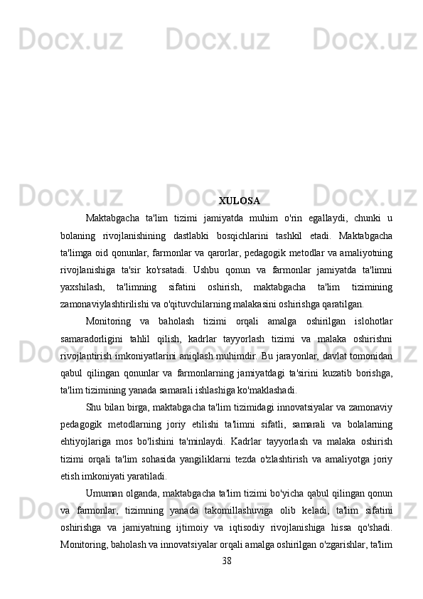 XULOSA
Maktabgacha   ta'lim   tizimi   jamiyatda   muhim   o'rin   egallaydi,   chunki   u
bolaning   rivojlanishining   dastlabki   bosqichlarini   tashkil   etadi.   Maktabgacha
ta'limga oid qonunlar, farmonlar va qarorlar, pedagogik metodlar va amaliyotning
rivojlanishiga   ta'sir   ko'rsatadi.   Ushbu   qonun   va   farmonlar   jamiyatda   ta'limni
yaxshilash,   ta'limning   sifatini   oshirish,   maktabgacha   ta'lim   tizimining
zamonaviylashtirilishi va o'qituvchilarning malakasini oshirishga qaratilgan.
Monitoring   va   baholash   tizimi   orqali   amalga   oshirilgan   islohotlar
samaradorligini   tahlil   qilish,   kadrlar   tayyorlash   tizimi   va   malaka   oshirishni
rivojlantirish imkoniyatlarini aniqlash muhimdir. Bu jarayonlar, davlat tomonidan
qabul   qilingan   qonunlar   va   farmonlarning   jamiyatdagi   ta'sirini   kuzatib   borishga,
ta'lim tizimining yanada samarali ishlashiga ko'maklashadi.
Shu bilan birga, maktabgacha ta'lim tizimidagi innovatsiyalar va zamonaviy
pedagogik   metodlarning   joriy   etilishi   ta'limni   sifatli,   samarali   va   bolalarning
ehtiyojlariga   mos   bo'lishini   ta'minlaydi.   Kadrlar   tayyorlash   va   malaka   oshirish
tizimi   orqali   ta'lim   sohasida   yangiliklarni   tezda   o'zlashtirish   va   amaliyotga   joriy
etish imkoniyati yaratiladi.
Umuman olganda, maktabgacha ta'lim tizimi bo'yicha qabul qilingan qonun
va   farmonlar,   tizimning   yanada   takomillashuviga   olib   keladi,   ta'lim   sifatini
oshirishga   va   jamiyatning   ijtimoiy   va   iqtisodiy   rivojlanishiga   hissa   qo'shadi.
Monitoring, baholash va innovatsiyalar orqali amalga oshirilgan o'zgarishlar, ta'lim
38 