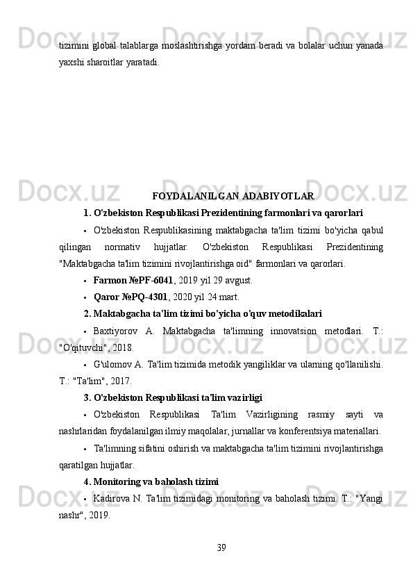 tizimini global talablarga moslashtirishga yordam beradi va bolalar uchun yanada
yaxshi sharoitlar yaratadi.
FOYDALANILGAN ADABIYOTLAR
1.   O'zbekiston Respublikasi Prezidentining farmonlari va qarorlari
 O'zbekiston   Respublikasining   maktabgacha   ta'lim   tizimi   bo'yicha   qabul
qilingan   normativ   hujjatlar.   O'zbekiston   Respublikasi   Prezidentining
"Maktabgacha ta'lim tizimini rivojlantirishga oid" farmonlari va qarorlari.
 Farmon №PF-6041 , 2019 yil 29 avgust.
 Qaror №PQ-4301 , 2020 yil 24 mart.
2.   Maktabgacha ta'lim tizimi bo'yicha o'quv metodikalari
 Baxtiyorov   A.   Maktabgacha   ta'limning   innovatsion   metodlari.   T.:
"O'qituvchi", 2018.
 G'ulomov A. Ta'lim tizimida metodik yangiliklar va ularning qo'llanilishi.
T.: "Ta'lim", 2017.
3.   O'zbekiston Respublikasi ta'lim vazirligi
 O'zbekiston   Respublikasi   Ta'lim   Vazirligining   rasmiy   sayti   va
nashrlaridan foydalanilgan ilmiy maqolalar, jurnallar va konferentsiya materiallari.
 Ta'limning sifatini oshirish va maktabgacha ta'lim tizimini rivojlantirishga
qaratilgan hujjatlar.
4.   Monitoring va baholash tizimi
 Kadirova N. Ta'lim tizimidagi monitoring va baholash tizimi. T.: "Yangi
nashr", 2019.
39 