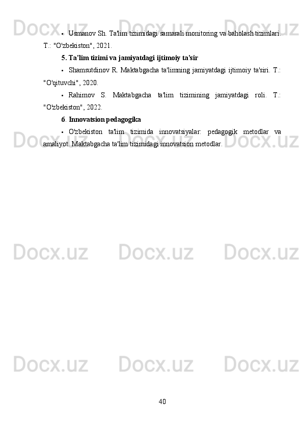  Usmanov Sh. Ta'lim tizimidagi samarali monitoring va baholash tizimlari.
T.: "O'zbekiston", 2021.
5.   Ta'lim tizimi va jamiyatdagi ijtimoiy ta'sir
 Shamsutdinov R. Maktabgacha  ta'limning jamiyatdagi ijtimoiy ta'siri. T.:
"O'qituvchi", 2020.
 Rahimov   S.   Maktabgacha   ta'lim   tizimining   jamiyatdagi   roli.   T.:
"O'zbekiston", 2022.
6 .   Innovatsion pedagogika
 O'zbekiston   ta'lim   tizimida   innovatsiyalar:   pedagogik   metodlar   va
amaliyot. Maktabgacha ta'lim tizimidagi innovatsion metodlar.
40 