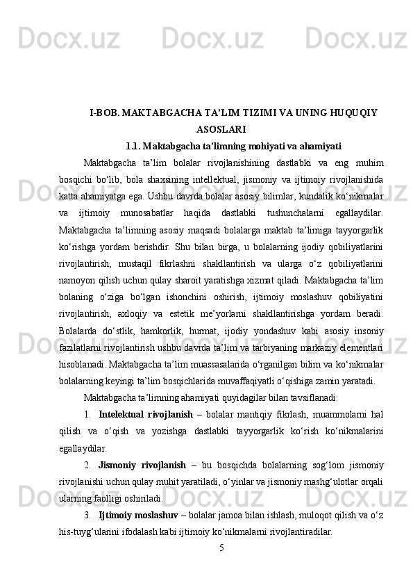 I-BOB.  MAKTABGACHA TA’LIM TIZIMI VA UNING HUQUQIY
ASOSLARI
1.1.  Maktabgacha ta’limning mohiyati va ahamiyati
Maktabgacha   ta’lim   bolalar   rivojlanishining   dastlabki   va   eng   muhim
bosqichi   bo‘lib,   bola   shaxsining   intellektual,   jismoniy   va   ijtimoiy   rivojlanishida
katta ahamiyatga ega. Ushbu davrda bolalar asosiy bilimlar, kundalik ko‘nikmalar
va   ijtimoiy   munosabatlar   haqida   dastlabki   tushunchalarni   egallaydilar.
Maktabgacha   ta’limning   asosiy   maqsadi   bolalarga   maktab   ta’limiga   tayyorgarlik
ko‘rishga   yordam   berishdir.   Shu   bilan   birga,   u   bolalarning   ijodiy   qobiliyatlarini
rivojlantirish,   mustaqil   fikrlashni   shakllantirish   va   ularga   o‘z   qobiliyatlarini
namoyon qilish uchun qulay sharoit yaratishga xizmat qiladi. Maktabgacha ta’lim
bolaning   o‘ziga   bo‘lgan   ishonchini   oshirish,   ijtimoiy   moslashuv   qobiliyatini
rivojlantirish,   axloqiy   va   estetik   me’yorlarni   shakllantirishga   yordam   beradi.
Bolalarda   do‘stlik,   hamkorlik,   hurmat,   ijodiy   yondashuv   kabi   asosiy   insoniy
fazilatlarni rivojlantirish ushbu davrda ta’lim va tarbiyaning markaziy elementlari
hisoblanadi. Maktabgacha ta’lim muassasalarida o‘rganilgan bilim va ko‘nikmalar
bolalarning keyingi ta’lim bosqichlarida muvaffaqiyatli o‘qishiga zamin yaratadi.
Maktabgacha ta’limning ahamiyati quyidagilar bilan tavsiflanadi:
1. Intelektual   rivojlanish   –   bolalar   mantiqiy   fikrlash,   muammolarni   hal
qilish   va   o‘qish   va   yozishga   dastlabki   tayyorgarlik   ko‘rish   ko‘nikmalarini
egallaydilar.
2. Jismoniy   rivojlanish   –   bu   bosqichda   bolalarning   sog‘lom   jismoniy
rivojlanishi uchun qulay muhit yaratiladi, o‘yinlar va jismoniy mashg‘ulotlar orqali
ularning faolligi oshiriladi.
3. Ijtimoiy moslashuv  – bolalar jamoa bilan ishlash, muloqot qilish va o‘z
his-tuyg‘ularini ifodalash kabi ijtimoiy ko‘nikmalarni rivojlantiradilar.
5 