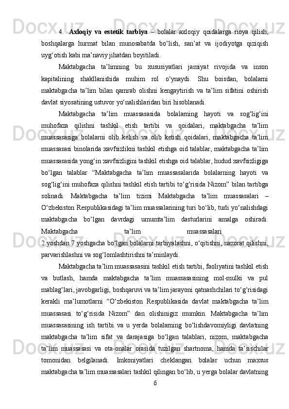 4. Axloqiy   va   estetik   tarbiya   –   bolalar   axloqiy   qoidalarga   rioya   qilish,
boshqalarga   hurmat   bilan   munosabatda   bo‘lish,   san’at   va   ijodiyotga   qiziqish
uyg‘otish kabi ma’naviy jihatdan boyitiladi.
Maktabgacha   ta’limning   bu   xususiyatlari   jamiyat   rivojida   va   inson
kapitalining   shakllanishida   muhim   rol   o‘ynaydi.   Shu   boisdan,   bolalarni
maktabgacha   ta’lim   bilan   qamrab   olishni   kengaytirish   va   ta’lim   sifatini   oshirish
davlat siyosatining ustuvor yo‘nalishlaridan biri hisoblanadi.
Maktabgacha   ta’lim   muassasasida   bolalarning   hayoti   va   sog‘lig‘ini
muhofaza   qilishni   tashkil   etish   tartibi   va   qoidalari,   maktabgacha   ta’lim
muassasasiga   bolalarni   olib   kelish   va   olib   ketish   qoidalari,   maktabgacha   ta’lim
muassasasi binolarida xavfsizlikni tashkil etishga oid talablar, maktabgacha ta’lim
muassasasida yong‘in xavfsizligini tashkil etishga oid talablar, hudud xavfsizligiga
bo‘lgan   talablar   “Maktabgacha   ta’lim   muassasalarida   bolalarning   hayoti   va
sog‘lig‘ini muhofaza qilishni tashkil etish tartibi to‘g‘risida Nizom” bilan tartibga
solinadi.   Maktabgacha   ta’lim   tizimi   Maktabgacha   ta’lim   muassasalari   –
O‘zbekiston Respublikasidagi ta’lim muassalarining turi bo‘lib, turli yo‘nalishdagi
maktabgacha   bo‘lgan   davrdagi   umumta’lim   dasturlarini   amalga   oshiradi.
Maktabgacha   ta’lim   muassasalari  
2 yoshdan 7 yoshgacha bo‘lgan bolalarni tarbiyalashni, o‘qitishni, nazorat qilishni,
parvarishlashni va sog‘lomlashtirishni ta’minlaydi.
Maktabgacha ta’lim muassasasini tashkil etish tartibi, faoliyatini tashkil etish
va   butlash,   hamda   maktabgacha   ta’lim   muassasasining   mol-mulki   va   pul
mablag‘lari, javobgarligi, boshqaruvi va ta’lim jarayoni qatnashchilari to‘g‘risidagi
kerakli   ma’lumotlarni   “O‘zbekiston   Respublikasida   davlat   maktabgacha   ta’lim
muassasasi   to‘g‘risida   Nizom”   dan   olishinigiz   mumkin.   Maktabgacha   ta’lim
muassasasining   ish   tartibi   va   u   yerda   bolalarning   bo‘lishdavomiyligi   davlatning
maktabgacha   ta’lim   sifat   va   darajasiga   bo‘lgan   talablari,   nizom,   maktabgacha
ta’lim   muassasasi   va   ota-onalar   orasida   tuzilgan   shartnoma,   hamda   ta’sischilar
tomonidan   belgilanadi.   Imkoniyatlari   cheklangan   bolalar   uchun   maxsus
maktabgacha ta’lim muassasalari tashkil qilingan bo‘lib, u yerga bolalar davlatning
6 