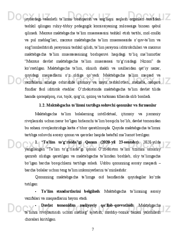 joylardagi   vakolatli   ta’limni   boshqarish   va   sog‘liqni   saqlash   organlari   tarafidan
tashkil   qilingan   ruhiy-tibbiy   pedagogik   komissiyaning   xulosasiga   binoan   qabul
qilinadi. Maxsus maktabgacha ta’lim muassasasini  tashkil etish tartibi, mol-mulki
va   pul   mablag‘lari,   maxsus   maktabgacha   ta’lim   muassasasida   o‘quv-ta’lim   va
sog‘lomlashtirish jarayonini tashkil qilish, ta’lim jarayoni ishtirokchilari va maxsus
maktabgacha   ta’lim   muassasasining   boshqaruvi   haqidagi   to‘liq   ma’lumotlar
“Maxsus   davlat   maktabgacha   ta’lim   muassasasi   to‘g‘risidagi   Nizom”   da
ko‘rsatilgan.   Maktabgacha   ta’lim,   olinish   shakli   va   usullaridan   qat’iy   nazar,
quyidagi   maqsadlarni   o‘z   oldiga   qo‘yadi:   Maktabgacha   ta’lim   maqsad   va
vazifalarni   amalga   oshirishda   ijtimoiy   va   xayri   tashkilotlari,   mahalla,   xalqaro
fondlar   faol   ishtirok   etadilar.   O‘zbekistonda   maktabgacha   ta’lim   davlat   tilida
hamda qoraqalpoq, rus, tojik, qirg‘iz, qozoq va turkman tillarida olib boriladi.
1.2.  Maktabgacha ta’limni tartibga soluvchi qonunlar va farmonlar
Maktabgacha   ta’lim   bolalarning   intellektual,   ijtimoiy   va   jismoniy
rivojlanishi uchun zarur bo‘lgan birlamchi ta’lim bosqichi bo‘lib, davlat tomonidan
bu sohani rivojlantirishga katta e’tibor qaratilmoqda. Quyida maktabgacha ta’limni
tartibga soluvchi asosiy qonun va qarorlar haqida batafsil ma’lumot berilgan:
1.   “Ta’lim   to‘g‘risida”gi   Qonun   (2020-yil   23-sentabr) .   2020-yilda
yangilangan   “Ta’lim   to‘g‘risida”gi   qonun   O‘zbekiston   ta’lim   tizimini   umumiy
qamrab   olishga   qaratilgan   va   maktabgacha   ta’limdan   boshlab,   oliy   ta’limgacha
bo‘lgan   barcha   bosqichlarni   tartibga   soladi.   Ushbu   qonunning   asosiy   maqsadi   –
barcha bolalar uchun teng ta’lim imkoniyatlarini ta’minlashdir.
Qonunning   maktabgacha   ta’limga   oid   bandlarida   quyidagilar   ko‘zda
tutilgan:
 Ta’lim   standartlarini   belgilash :   Maktabgacha   ta’limning   asosiy
vazifalari va maqsadlarini bayon etadi.
 Davlat   tomonidan   moliyaviy   qo‘llab-quvvatlash :   Maktabgacha
ta’limni   rivojlantirish   uchun   mablag‘   ajratish,   moddiy-texnik   bazani   yaxshilash
choralari kiritilgan.
7 