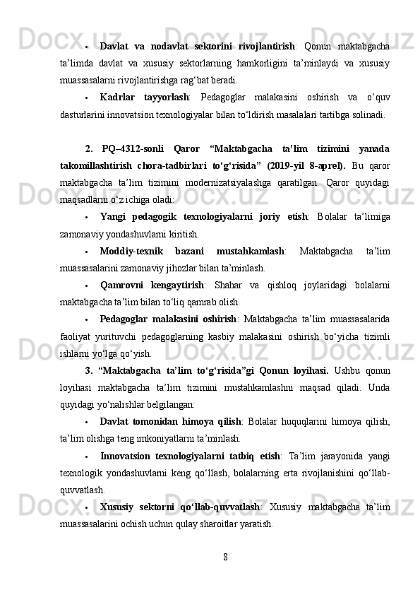  Davlat   va   nodavlat   sektorini   rivojlantirish :   Qonun   maktabgacha
ta’limda   davlat   va   xususiy   sektorlarning   hamkorligini   ta’minlaydi   va   xususiy
muassasalarni rivojlantirishga rag‘bat beradi.
 Kadrlar   tayyorlash :   Pedagoglar   malakasini   oshirish   va   o‘quv
dasturlarini innovatsion texnologiyalar bilan to‘ldirish masalalari tartibga solinadi.
2.   PQ–4312-sonli   Qaror   “Maktabgacha   ta’lim   tizimini   yanada
takomillashtirish   chora-tadbirlari   to‘g‘risida”   (2019-yil   8-aprel).   Bu   qaror
maktabgacha   ta’lim   tizimini   modernizatsiyalashga   qaratilgan.   Qaror   quyidagi
maqsadlarni o‘z ichiga oladi:
 Yangi   pedagogik   texnologiyalarni   joriy   etish :   Bolalar   ta’limiga
zamonaviy yondashuvlarni kiritish.
 Moddiy-texnik   bazani   mustahkamlash :   Maktabgacha   ta’lim
muassasalarini zamonaviy jihozlar bilan ta’minlash.
 Qamrovni   kengaytirish :   Shahar   va   qishloq   joylaridagi   bolalarni
maktabgacha ta’lim bilan to‘liq qamrab olish.
 Pedagoglar   malakasini   oshirish :   Maktabgacha   ta’lim   muassasalarida
faoliyat   yurituvchi   pedagoglarning   kasbiy   malakasini   oshirish   bo‘yicha   tizimli
ishlarni yo‘lga qo‘yish.
3.   “Maktabgacha   ta’lim   to‘g ‘ risida”gi   Qonun   loyihasi.   Ushbu   qonun
loyihasi   maktabgacha   ta’lim   tizimini   mustahkamlashni   maqsad   qiladi.   Unda
quyidagi yo‘nalishlar belgilangan:
 Davlat   tomonidan   himoya   qilish :   Bolalar   huquqlarini   himoya   qilish,
ta’lim olishga teng imkoniyatlarni ta’minlash.
 Innovatsion   texnologiyalarni   tatbiq   etish :   Ta’lim   jarayonida   yangi
texnologik   yondashuvlarni   keng   qo‘llash,   bolalarning   erta   rivojlanishini   qo‘llab-
quvvatlash.
 Xususiy   sektorni   qo‘llab-quvvatlash :   Xususiy   maktabgacha   ta’lim
muassasalarini ochish uchun qulay sharoitlar yaratish.
8 