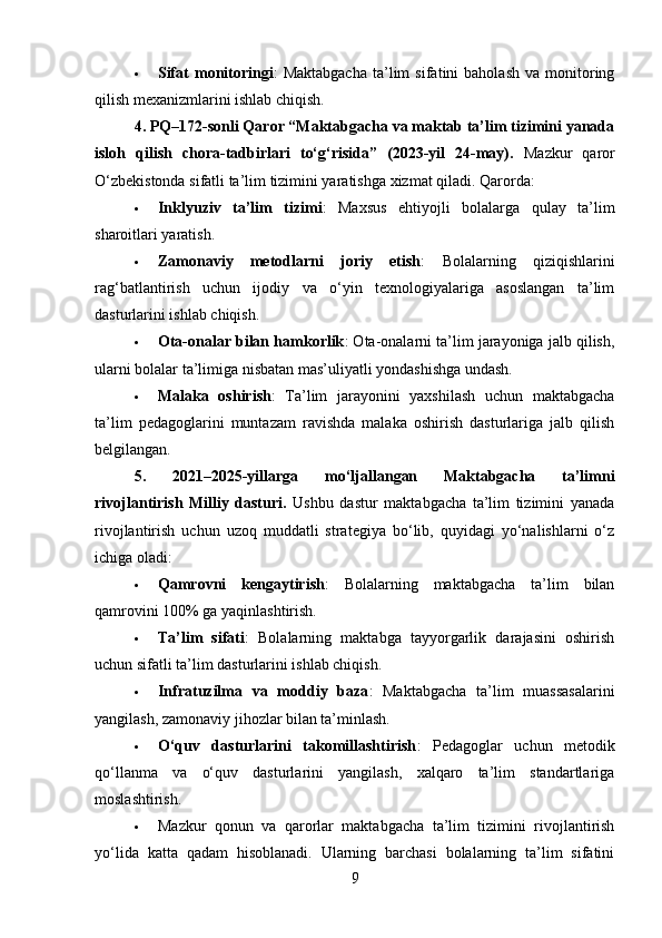  Sifat   monitoringi :   Maktabgacha   ta’lim   sifatini   baholash   va  monitoring
qilish mexanizmlarini ishlab chiqish.
4. PQ–172-sonli Qaror “Maktabgacha va maktab ta’lim tizimini yanada
isloh   qilish   chora-tadbirlari   to‘g‘risida”   (2023-yil   24-may).   Mazkur   qaror
O‘zbekistonda sifatli ta’lim tizimini yaratishga xizmat qiladi. Qarorda:
 Inklyuziv   ta’lim   tizimi :   Maxsus   ehtiyojli   bolalarga   qulay   ta’lim
sharoitlari yaratish.
 Zamonaviy   metodlarni   joriy   etish :   Bolalarning   qiziqishlarini
rag‘batlantirish   uchun   ijodiy   va   o‘yin   texnologiyalariga   asoslangan   ta’lim
dasturlarini ishlab chiqish.
 Ota-onalar bilan hamkorlik : Ota-onalarni ta’lim jarayoniga jalb qilish,
ularni bolalar ta’limiga nisbatan mas’uliyatli yondashishga undash.
 Malaka   oshirish :   Ta’lim   jarayonini   yaxshilash   uchun   maktabgacha
ta’lim   pedagoglarini   muntazam   ravishda   malaka   oshirish   dasturlariga   jalb   qilish
belgilangan.
5.   2021–2025-yillarga   mo‘ljallangan   Maktabgacha   ta’limni
rivojlantirish   Milliy   dasturi .   Ushbu   dastur   maktabgacha   ta’lim   tizimini   yanada
rivojlantirish   uchun   uzoq   muddatli   strategiya   bo‘lib,   quyidagi   yo‘nalishlarni   o‘z
ichiga oladi:
 Qamrovni   kengaytirish :   Bolalarning   maktabgacha   ta’lim   bilan
qamrovini 100% ga yaqinlashtirish.
 Ta’lim   sifati :   Bolalarning   maktabga   tayyorgarlik   darajasini   oshirish
uchun sifatli ta’lim dasturlarini ishlab chiqish.
 Infratuzilma   va   moddiy   baza :   Maktabgacha   ta’lim   muassasalarini
yangilash, zamonaviy jihozlar bilan ta’minlash.
 O‘quv   dasturlarini   takomillashtirish :   Pedagoglar   uchun   metodik
qo‘llanma   va   o‘quv   dasturlarini   yangilash,   xalqaro   ta’lim   standartlariga
moslashtirish. 
 Mazkur   qonun   va   qarorlar   maktabgacha   ta’lim   tizimini   rivojlantirish
yo‘lida   katta   qadam   hisoblanadi.   Ularning   barchasi   bolalarning   ta’lim   sifatini
9 