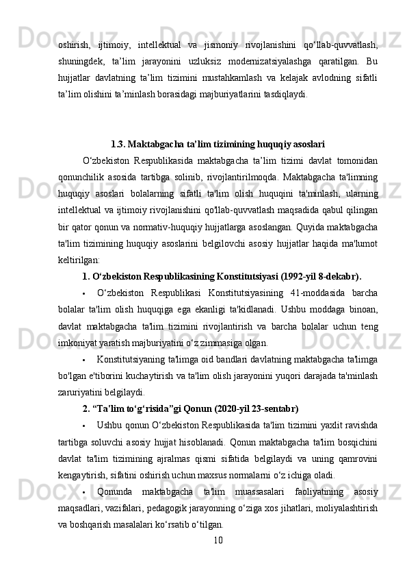 oshirish,   ijtimoiy,   intellektual   va   jismoniy   rivojlanishini   qo‘llab-quvvatlash,
shuningdek,   ta’lim   jarayonini   uzluksiz   modernizatsiyalashga   qaratilgan.   Bu
hujjatlar   davlatning   ta’lim   tizimini   mustahkamlash   va   kelajak   avlodning   sifatli
ta’lim olishini ta’minlash borasidagi majburiyatlarini tasdiqlaydi.
1.3.   Maktabgacha ta’lim tizimining huquqiy asoslari
O‘zbekiston   Respublikasida   maktabgacha   ta’lim   tizimi   davlat   tomonidan
qonunchilik   asosida   tartibga   solinib,   rivojlantirilmoqda.   Maktabgacha   ta'limning
huquqiy   asoslari   bolalarning   sifatli   ta'lim   olish   huquqini   ta'minlash,   ularning
intellektual va ijtimoiy rivojlanishini qo'llab-quvvatlash maqsadida qabul qilingan
bir qator qonun va normativ-huquqiy hujjatlarga asoslangan. Quyida maktabgacha
ta'lim   tizimining   huquqiy   asoslarini   belgilovchi   asosiy   hujjatlar   haqida   ma'lumot
keltirilgan:
1. O‘zbekiston Respublikasining Konstitutsiyasi (1992-yil 8-dekabr) .
 O‘zbekiston   Respublikasi   Konstitutsiyasining   41-moddasida   barcha
bolalar   ta'lim   olish   huquqiga   ega   ekanligi   ta'kidlanadi.   Ushbu   moddaga   binoan,
davlat   maktabgacha   ta'lim   tizimini   rivojlantirish   va   barcha   bolalar   uchun   teng
imkoniyat yaratish majburiyatini o‘z zimmasiga olgan.
 Konstitutsiyaning ta'limga oid bandlari davlatning maktabgacha ta'limga
bo'lgan e'tiborini kuchaytirish va ta'lim olish jarayonini yuqori darajada ta'minlash
zaruriyatini belgilaydi.
2. “Ta'lim to‘g‘risida”gi Qonun (2020-yil 23-sentabr)
 Ushbu qonun O‘zbekiston Respublikasida ta'lim tizimini yaxlit ravishda
tartibga   soluvchi   asosiy   hujjat   hisoblanadi.   Qonun   maktabgacha   ta'lim   bosqichini
davlat   ta'lim   tizimining   ajralmas   qismi   sifatida   belgilaydi   va   uning   qamrovini
kengaytirish, sifatini oshirish uchun maxsus normalarni o‘z ichiga oladi.
 Qonunda   maktabgacha   ta'lim   muassasalari   faoliyatining   asosiy
maqsadlari, vazifalari, pedagogik jarayonning o‘ziga xos jihatlari, moliyalashtirish
va boshqarish masalalari ko‘rsatib o‘tilgan.
10 