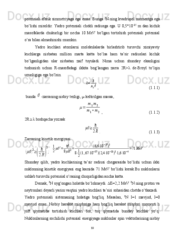 potensiali sferik simmetriyaga ega emas. Bunga   2
N ning kvadrupol momentga ega
bo‘lishi   misoldir.  Yadro  potensiali   chekli   radiusga  ega.   U  0,5*10 -15
  m   dan  kichik
masofalarda   chukurligi   bir   necha   10   MeV   bo‘lgan   tortishish   potensiali   potensial
o‘ra bilan almashinishi mumkin. 
Yadro   kuchlari   atomlarni   molekulalarda   birlashtirib   turuvchi   ximiyaviy
kuchlarga   nisbatan   million   marta   katta   bo‘lsa   ham   ta’sir   radiuslari   kichik
bo‘lganligidan   ular   nisbatan   zaif   tuyuladi.   Nima   uchun   shunday   ekanligini
tushunish   uchun   R-masofadagi   ikkita   bog‘langan   zarra   2R>    de-Broyl   to‘lqin
uzunligiga ega bo‘lsin. λ=	ℏ
μ0ϑ
,                                                  (1.1.1)
 bunda 	
ϑ -zarraning nisbiy tezligi,   -keltirilgan massa,
 	
μ=	
m	1m	2	
m	1+	m	2 ,                                              (1.1.2)
2R   boshqacha yozsak	
μϑ≥	ℏ
2R
.                                                (1.1.3)
Zarraning kinetik energiyasi 	
(μϑ)2≥	(	
ℏ
2R	)
2
;
 	
1
2μϑ2=	ℏ2	
8μR	2=	(6,6	⋅10	−27)2	
8⋅1
2(1,67	⋅10	−27)(2,4	⋅10	−13)2⋅1,6	⋅10	−6
=71	MeV
Shunday   qilib,   yadro   kuchlarining   ta’sir   radiusi   chegarasida   bo‘lishi   uchun   ikki
nuklonning  kinetik  energiyasi   eng  kamida  71  MeV  bo‘lishi   kerak.Bu  nuklonlarni
ushlab turuvchi potensial o‘raning chuqurligidan ancha katta.
Demak,  2
N uyg‘ongan holatda bo‘lolmaydi.   E =2,2 MeV  2
N ning proton va
neytronlari deyarli yarim vaqtini yadro kuchlari ta’siri sohasidan chetda o‘tkazadi.
Yadro   potensiali   sistemaning   holatiga   bog‘liq.   Masalan,   2
N   I=1   mavjud,   I=0
mavjud  emas.   Nisbiy  harakat   miqdoriga   ham   bog‘liq  harakat   miqdori   momenti   h
juft   qiymatida   tortishish   kuchlari   bor,   toq   qiymatida   bunday   kuchlar   yo‘q.
Nuklonlarning sochilishi potensial energiyaga nuklonlar spin vektorlarining nisbiy
10 