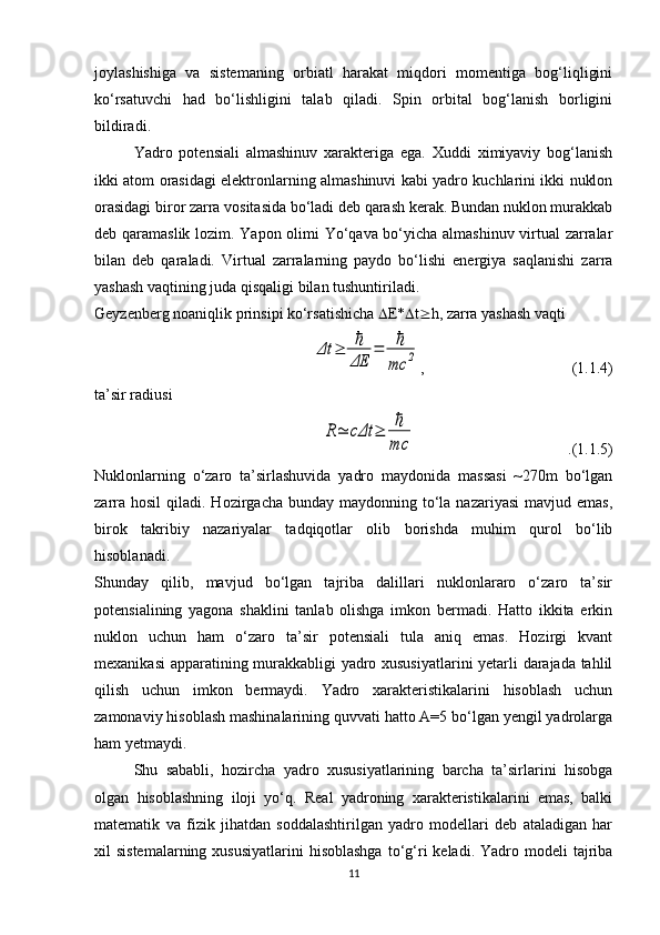 joylashishiga   va   sistemaning   orbiatl   harakat   miqdori   momentiga   bog‘liqligini
ko‘rsatuvchi   had   bo‘lishligini   talab   qiladi.   Spin   orbital   bog‘lanish   borligini
bildiradi. 
Yadro   potensiali   almashinuv   xarakteriga   ega.   Xuddi   ximiyaviy   bog‘lanish
ikki atom orasidagi elektronlarning almashinuvi kabi yadro kuchlarini ikki nuklon
orasidagi biror zarra vositasida bo‘ladi deb qarash kerak. Bundan nuklon murakkab
deb qaramaslik lozim. Yapon olimi Yo‘qava bo‘yicha almashinuv virtual zarralar
bilan   deb   qaraladi.   Virtual   zarralarning   paydo   bo‘lishi   energiya   saqlanishi   zarra
yashash vaqtining juda qisqaligi bilan tushuntiriladi.
Geyzenberg noaniqlik prinsipi ko‘rsatishicha   E*  t  h, zarra yashash vaqti Δt	≥	ℏ
ΔE	
=	ℏ
mc	2
,                                      (1.1.4)
ta’sir radiusi 	
R≃	cΔt	≥	ℏ
mc
                                       .(1.1.5)
Nuklonlarning   o‘zaro   ta’sirlashuvida   yadro   maydonida   massasi   ~270m   bo‘lgan
zarra  hosil   qiladi. Hozirgacha  bunday  maydonning to‘la nazariyasi  mavjud  emas,
birok   takribiy   nazariyalar   tadqiqotlar   olib   borishda   muhim   qurol   bo‘lib
hisoblanadi.
Shunday   qilib,   mavjud   bo‘lgan   tajriba   dalillari   nuklonlararo   o‘zaro   ta’sir
potensialining   yagona   shaklini   tanlab   olishga   imkon   bermadi.   Hatto   ikkita   erkin
nuklon   uchun   ham   o‘zaro   ta’sir   potensiali   tula   aniq   emas.   Hozirgi   kvant
mexanikasi  apparatining murakkabligi yadro xususiyatlarini yetarli darajada tahlil
qilish   uchun   imkon   bermaydi.   Yadro   xarakteristikalarini   hisoblash   uchun
zamonaviy hisoblash mashinalarining quvvati hatto A=5 bo‘lgan yengil yadrolarga
ham yetmaydi.
Shu   sababli,   hozircha   yadro   xususiyatlarining   barcha   ta’sirlarini   hisobga
olgan   hisoblashning   iloji   yo‘q.   Real   yadroning   xarakteristikalarini   emas,   balki
matematik   va   fizik   jihatdan   soddalashtirilgan   yadro   modellari   deb   ataladigan   har
xil  sistemalarning  xususiyatlarini  hisoblashga   to‘g‘ri  keladi.  Yadro modeli  tajriba
11 