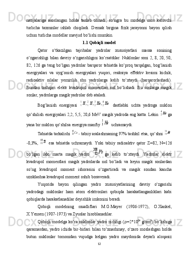 natijalariga   asoslangan   holda   tanlab   olinadi,   so‘ngra   bu   modelga   mos   keluvchi
turlicha   taxminlar   ishlab   chiqiladi.   Demak   birgina   fizik   jarayonni   bayon   qilish
uchun turlicha modellar mavjud bo‘lishi mumkin.
1.1 Qobiqli model
Qator   o‘tkazilgan   tajribalar   yadrolar   xususiyatlari   massa   sonining
o‘zgarishligi bilan davriy o‘zgarishligini ko‘rsatdilar. Nuklonlar soni 2, 8, 20, 50,
82,   126   ga   teng   bo‘lgan   yadrolar   barqaror   tabiatda   ko‘proq   tarqalgan,   bog‘lanish
energiyalari   va   uyg‘onish   energiyalari   yuqori,   reaksiya   effektiv   kesimi   kichik,
radioaktiv   oilalar   yemirilib   shu   yadrolarga   kelib   to‘xtaydi   (barqarorlashadi).
Bundan   tashqari   elektr   kvadrupol   momentlari   nol   bo‘lishadi.   Bu   sonlarga   magik
sonlar, yadrolarga magik yadrolar deb ataladi.
Bog‘lanish   energiyasi  1
1H	,1
2H	,2
3He	,2
4He   dastlabki   uchta   yadroga   nuklon
qo‘shilish energiyalari 2,2; 5,5; 20,6 MeV magik yadroda eng katta. Lekin  	
24He ga
yana bir nuklon qo‘shilsa energiya manfiy 	
2
5He  uchramaydi.
Tabiatda tarkalishi 	
2040Ca - tabiiy aralashmaning 97% tashkil etsa, qo‘shni 	1836Ar
-0,3%,  	
2244Ti   esa   tabiatda   uchramaydi.   Yoki   tabiiy   radioaktiv   qator   Z =82,   N =126
bo‘lgan   ikki   marta   magik   yadro  	
82
208	Pb ga   kelib   to‘xtaydi.   Yadrolar   elektr
kvadrupol   momentlari   magik   yadrolarda   nol   bo‘ladi   va   keyin   magik   sonlardan
so‘ng   kvadrupol   moment   ishorasini   o‘zgartiradi   va   magik   sondan   kancha
uzoklashsa kvadrupol moment oshib boraveradi.
Yuqorida   bayon   qilingan   yadro   xususiyatlarining   davriy   o‘zgarishi
yadrodagi   nuklonlar   ham   atom   elektronlari   qobiqda   harakatlanganliklari   kabi
qobiqlarda harakatlanadilar deyishlik imkonini beradi.
Qobiqli   modelning   mualliflari   M.G.Mayer   (1906-1972),   O.Xankel,
X.Yensen (1907-1973) va Zyuslar hisoblanadilar.
Qobiqli modelga ko‘ra nuklonlar yadro zichligi (  =2*10 14
  g/sm 3
) bo‘lishiga
qaramasdan,  yadro  ichida  bir-birlari   bilan   to‘xnashmay,   o‘zaro  moslashgan  holda
butun   nuklonlar   tomonidan   vujudga   kelgan   yadro   maydonida   deyarli   aloqasiz
12 