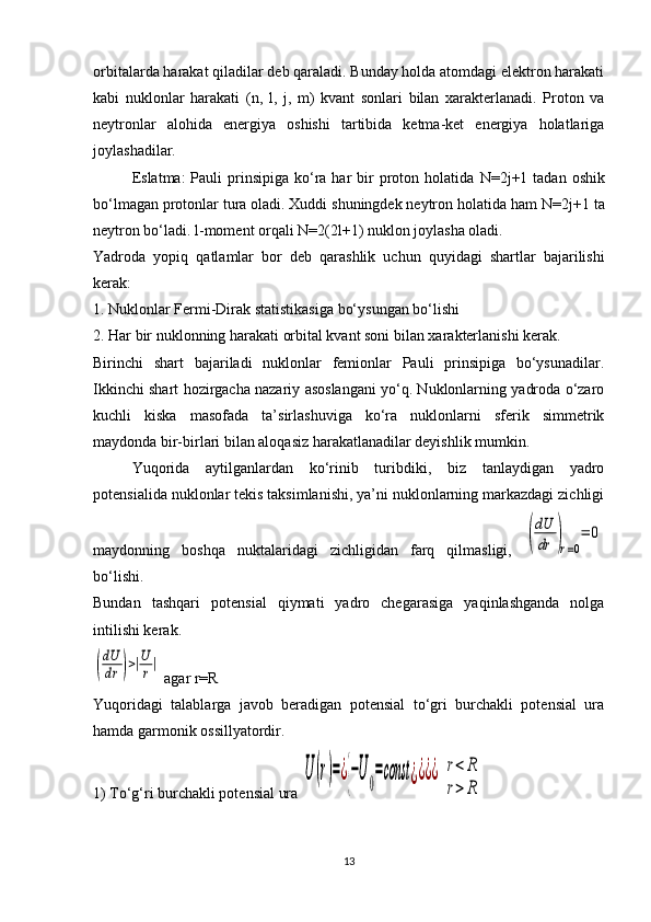 orbitalarda harakat qiladilar deb qaraladi. Bunday holda atomdagi elektron harakati
kabi   nuklonlar   harakati   ( n ,   l ,   j ,   m )   kvant   sonlari   bilan   xarakterlanadi.   Proton   va
neytronlar   alohida   energiya   oshishi   tartibida   ketma-ket   energiya   holatlariga
joylashadilar.
Eslatma:  Pauli   prinsipiga  ko‘ra  har  bir  proton holatida   N =2 j +1 tadan  oshik
bo‘lmagan protonlar tura oladi. Xuddi shuningdek neytron holatida ham  N =2 j +1 ta
neytron bo‘ladi.  l -moment orqali  N =2(2 l +1) nuklon joylasha oladi.
Yadroda   yopiq   qatlamlar   bor   deb   qarashlik   uchun   quyidagi   shartlar   bajarilishi
kerak:
1. Nuklonlar Fermi-Dirak statistikasiga bo‘ysungan bo‘lishi
2. Har bir nuklonning harakati orbital kvant soni bilan xarakterlanishi kerak.
Birinchi   shart   bajariladi   nuklonlar   femionlar   Pauli   prinsipiga   bo‘ysunadilar.
Ikkinchi shart hozirgacha nazariy asoslangani yo‘q. Nuklonlarning yadroda o‘zaro
kuchli   kiska   masofada   ta’sirlashuviga   ko‘ra   nuklonlarni   sferik   simmetrik
maydonda bir-birlari bilan aloqasiz harakatlanadilar deyishlik mumkin.
Yuqorida   aytilganlardan   ko‘rinib   turibdiki,   biz   tanlaydigan   yadro
potensialida nuklonlar tekis taksimlanishi, ya’ni nuklonlarning markazdagi zichligi
maydonning   boshqa   nuktalaridagi   zichligidan   farq   qilmasligi,  (
dU
dr	)r=0
=	0
bo‘lishi. 
Bundan   tashqari   potensial   qiymati   yadro   chegarasiga   yaqinlashganda   nolga
intilishi kerak.	
(
dU
dr	)>|U
r|
 agar r=R
Yuqoridagi   talablarga   javob   beradigan   potensial   to‘gri   burchakli   potensial   ura
hamda garmonik ossillyatordir.
1) To‘g‘ri burchakli potensial ura 	
U	(r)=¿{−U0=const	¿¿¿¿  	r<	R	
r>	R
13 