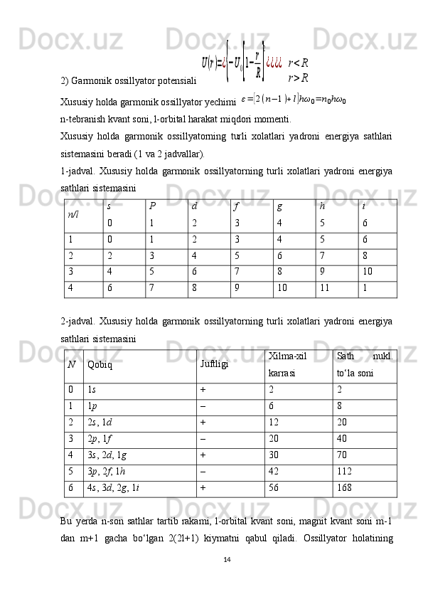 2) Garmonik ossillyator potensiali U(r)=¿{−U0[1−	
r
R]
2
¿¿¿¿  	r<	R	
r>	R
Xususiy holda garmonik ossillyator yechimi 	
ε=	[2(n−	1)+l]hω	0=	n0hω	0
n-tebranish kvant soni, l-orbital harakat miqdori momenti. 
Xususiy   holda   garmonik   ossillyatorning   turli   xolatlari   yadroni   energiya   sathlari
sistemasini beradi (1 va 2 jadvallar).
1-jadval.   Xususiy   holda   garmonik   ossillyatorning   turli   xolatlari   yadroni   energiya
sathlari sistemasini
n / l s
0 P
1 d
2 f
3 g
4 h
5 i
6
1 0 1 2 3 4 5 6
2 2 3 4 5 6 7 8
3 4 5 6 7 8 9 10
4 6 7 8 9 10 11 1  
2-j а dv а l.   Xususiy   holda   garmonik   ossillyatorning   turli   xolatlari   yadroni   energiya
sathlari sistemasini
N Qоbiq Juftligi Хilmа-хil
kаrrаsi S а th   nukl.
to‘l а  s о ni
0 1 s + 2 2
1 1 p – 6 8
2 2 s , 1 d + 12 20
3 2 p , 1 f – 20 40
4 3 s , 2 d , 1 g + 30 70
5 3 p , 2 f , 1 h – 42 112
6 4 s , 3 d , 2 g , 1 i + 56 168
Bu   yerda   n-son   sathlar   tartib  rakami,   l-orbital   kvant   soni,   magnit   kvant   soni   m-1
dan   m+1   gacha   bo‘lgan   2(2l+1)   kiymatni   qabul   qiladi.   Ossillyator   h olatining
14 