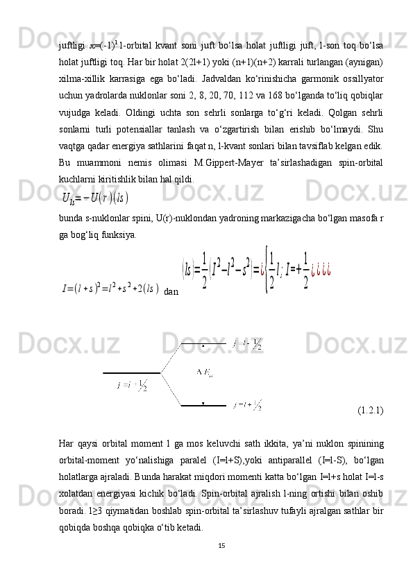 juftligi    =(-1) l
  l-orbital   kvant   soni   juft   bo‘lsa   h olat   juftligi   juft,   l-son   toq   bo‘lsa
h olat juftligi toq. Har bir holat 2(2l+1) yoki (n+1)(n+2) karrali turlangan (aynigan)
xilma-xillik   karrasiga   ega   bo‘ladi.   Jadvaldan   ko‘rinishicha   garmonik   ossillyator
uchun yadrolarda nuklonlar soni 2, 8, 20, 70, 112 va 168 bo‘lganda to‘liq qobiqlar
vujudga   keladi.   Oldingi   uchta   son   sehrli   sonlarga   to‘g‘ri   keladi.   Qolgan   sehrli
sonlarni   turli   potensiallar   tanlash   va   o‘zgartirish   bilan   erishib   bo‘lmaydi.   Shu
vaqtga qadar energiya sathlarini faqat n, l-kvant sonlari bilan tavsiflab kelgan edik.
Bu   muammoni   nemis   olimasi   M.Gippert-Mayer   ta’sirlashadigan   spin-orbital
kuchlarni kiritishlik bilan hal qildi.U	ls=	−	U	(r)(ls	)
bunda  s -nuklonlar spini,  U ( r )-nuklondan yadroning markazigacha bo‘lgan masofa  r
ga bog‘liq funksiya.	
I=	(l+s)2=	l2+s2+2(ls	)
 dan 	
(ls	)=	
1
2	
(I
2
−	l
2
−	s
2
)=	¿
{
1
2	
l;I=+	
1
2	
¿¿¿¿
                                       (1.2.1)
Har   qaysi   orbital   moment   l   ga   mos   keluvchi   sath   ikkita,   ya’ni   nuklon   spinining
orbital-moment   yo‘nalishiga   paralel   ( I=l+S ),yoki   antiparallel   ( I=l-S ),   bo‘lgan
holatlarga ajraladi. Bunda harakat miqdori momenti katta bo‘lgan  I=l+s  h olat I=l-s
xolatdan   energiyasi   kichik   bo‘ladi.   Spin-orbital   ajralish   l-ning   ortishi   bilan   oshib
boradi. l≥3 qiymatidan boshlab spin-orbital ta’sirlashuv tufayli ajralgan sathlar bir
qobiqda boshqa qobiqka o‘tib ketadi.
15 