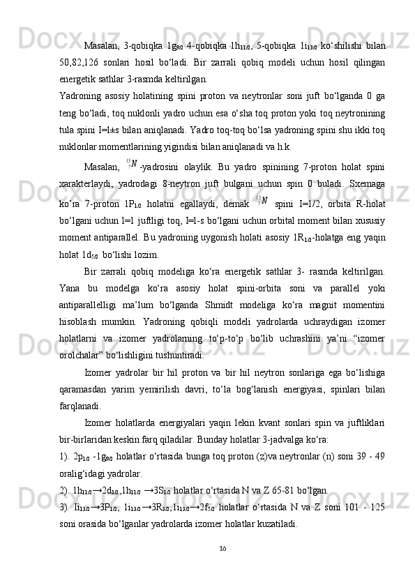 Masalan,   3-qobiqka   1g
9/2   4-qobiqka   1h
11/2 ,   5-qobiqka   1i
13/2   ko‘shilishi   bilan
50,82,126   sonlari   hosil   bo‘ladi.   Bir   zarrali   qobiq   modeli   uchun   hosil   qilingan
energetik sathlar 3-rasmda keltirilgan.
Yadroning   asosiy   holatining   spini   proton   va   neytronlar   soni   juft   bo‘lganda   0   ga
teng bo‘ladi, toq nuklonli yadro uchun esa o‘sha toq proton yoki toq neytronining
tula spini I=l±s bilan aniqlanadi. Yadro toq-toq bo‘lsa yadroning spini shu ikki toq
nuklonlar momentlarining yigindisi bilan aniqlanadi va h.k.
Masalan,  715N -yadrosini   olaylik.   Bu   yadro   spinining   7-proton   holat   spini
xarakterlaydi,   yadrodagi   8-neytron   juft   bulgani   uchun   spin   0   buladi.   Sxemaga
ko’ra   7-proton   1P
1/2   holatni   egallaydi,   demak  	
715N   spini   I=1/2,   orbita   R-holat
bo‘lgani uchun l=1 juftligi toq, I=l-s bo‘lgani uchun orbital moment bilan xususiy
moment antiparallel. Bu yadroning uygonish   h olati asosiy 1R
1/2 - h olatga eng yaqin
h olat 1d
5/2   bo‘lishi lozim.
Bir   zarrali   qobiq   modeliga   ko‘ra   energetik   sathlar   3-   rasmda   keltirilgan.
Yana   bu   modelga   ko‘ra   asosiy   holat   spini-orbita   soni   va   parallel   yoki
antiparallelligi   ma’lum   bo‘lganda   Shmidt   modeliga   ko‘ra   magnit   momentini
hisoblash   mumkin.   Yadroning   qobiqli   modeli   yadrolarda   uchraydigan   izomer
holatlarni   va   izomer   yadrolarning   to‘p-to‘p   bo‘lib   uchrashini   ya’ni   “izomer
orolchalar” bo‘lishligini tushuntiradi.
Izomer   yadrolar   bir   hil   proton   va   bir   hil   neytron   sonlariga   ega   bo‘lishiga
qaramasdan   yarim   yemirilish   davri,   to‘la   bog‘lanish   energiyasi,   spinlari   bilan
farqlanadi.
Izomer   holatlarda   energiyalari   yaqin   lekin   kvant   sonlari   spin   va   juftliklari
bir-birlaridan keskin farq qiladilar. Bunday holatlar 3-jadvalga ko‘ra:
1). 2p
1/2   -1g
9/2   holatlar o‘rtasida bunga toq proton (z)va neytronlar (n) soni 39 - 49
oralig‘idagi yadrolar.
2). 1h
11/2 →2d
3/2 ,1h
11/2  →3S
1/2  holatlar o‘rtasida N va Z 65-81 bo‘lgan.
3).   Ii
13/2 →3P
1/2 ,   1i
13/2 →3R
3/2 ,1i
13/2 →2f
5/2   holatlar   o‘rtasida   N   va   Z   soni   101   -   125
soni orasida bo‘lganlar yadrolarda izomer holatlar kuzatiladi. 
16 