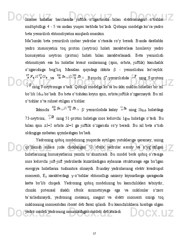 Izomer   holatlar   barchasida   juftlik   o‘zgartirishi   bilan   elektromagnit   o‘tishlar
multiptolligi 4 - 5 va undan yuqori tartibda bo‘ladi. Qobiqni modelga ko‘ra yadro
beta yemirilish ehtimoliyatini aniqlash mumkin.
Ma’lumki   beta   yemirilish   izobar   yadrolar   o‘rtasida   ro‘y   beradi.   Bunda   dastlabki
yadro   xususiyatini   toq   proton   (neytron)   holati   xarakterlasa   hosilaviy   yadro
hususiyatini   neytron   (proton)   holati   bilan   xarakterlanadi.   Beta   yemirilish
ehtimoliyati   esa   bu   holatlar   kvant   sonlarining   (spin,   orbita,   juftlik)   kanchalik
o‘zgarishiga   bog‘liq.   Masalan   quyidagi   ikkita      -   yemirilishni   ko‘raylik:917	F8⃗β+	817	O	9
  va  	50123	Sn	73⃗β−	51123	Sb	73 .   Birinchi    +
-yemirilishda  	917F   ning   9-protoni	
8
17O
ning 9-neytroniga o‘tadi. Qobiqli modelga ko‘ra bu ikki nuklon holatlari bir xil
bo‘lib 1d
5/2  bo‘ladi. Bu beta o‘tishdan keyin spin, orbita juftlik o‘zgarmaydi. Bu xil
o‘tishlar o‘ta ruhsat etilgan o‘tishlar. 
Ikkinchi  	
50123	Sn	73⃗β−	51123	Sb	73    -
  yemirilishda   kalay  	50123	Sn   ning   1h
11/2   holatdagi
73-neytroni,  	
51123	Sb   ning   51-proton   holatiga   mos   keluvchi   1g
7/2   holatiga   o‘tadi.   Bu
bilan   spin    I=2   orbita    l=1   ga   juftlik   o‘zgarishi   ro‘y   beradi.   Bu   xil   beta   o‘tish
oldingiga nisbatan qiyinlashgan bo‘ladi. 
Yadroning qobiq modelining yuqorida aytilgan yutuklariga qaramay,  uning
qo‘llanish   sohasi   juda   cheklangan.   U   sferik   yadrolar   asosiy   va   o‘yg‘otilgan
holatlarining   hususiyatlarini   yaxshi   to‘shuntiradi.   Bu   model   berk   qobiq   o‘rtasiga
mos   keluvchi   juft-juft   yadrolarda   kuzatiladigan   aylanma   strukturaga   ega   bo‘lgan
energiya   holatlarini   tushuntira   olmaydi.   Bunday   yadrolarning   elektr   kvadrupol
momenti,   E
2   xarakterdagi    -o‘tishlar   ehtimolligi   nazariy   kiymatlarga   qaraganda
katta   bo‘lib   chiqadi.   Yadroning   qobiq   modelining   bu   kamchiliklari   tabiiydir,
chunki   potensial   shakli   sferik   simmetriyaga   ega   va   nuklonlar   o‘zaro
ta’sirlashmaydi,   yadroning   mexaniq,   magnit   va   elektr   momenti   oxirgi   toq
nuklonning momentidan iborat deb faraz qilindi. Bu kamchiliklarni hisobga olgan
yadro modeli yadroning umumlashgan modeli deb ataladi.
17 