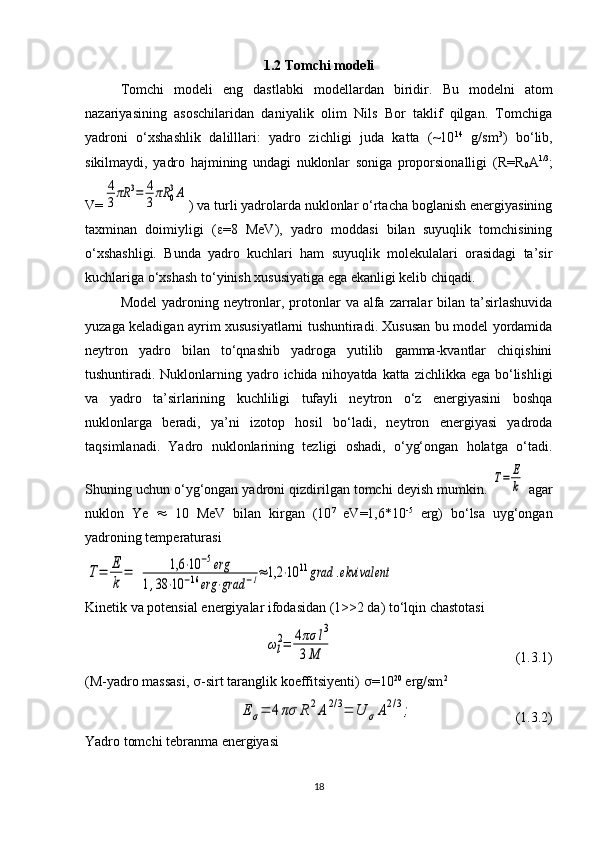 1.2 Tomchi modeli
Tomchi   modeli   eng   dastlabki   modellardan   biridir.   Bu   modelni   atom
nazariyasining   asoschilaridan   daniyalik   olim   Nils   Bor   taklif   qilgan.   Tomchiga
yadroni   o‘xshashlik   dalilllari:   yadro   zichligi   juda   katta   (~10 14
  g/sm 3
)   bo‘lib,
sikilmaydi,   yadro   hajmining   undagi   nuklonlar   soniga   proporsionalligi   ( R = R
0 A 1/3
;
V =4
3πR	3=	4
3πR	0
3A ) va turli yadrolarda nuklonlar o‘rtacha boglanish energiyasining
taxminan   doimiyligi   (  =8   MeV),   yadro   moddasi   bilan   suyuqlik   tomchisining
o‘xshashligi.   Bunda   yadro   kuchlari   ham   suyuqlik   molekulalari   orasidagi   ta’sir
kuchlariga o‘xshash to‘yinish xususiyatiga ega ekanligi kelib chiqadi. 
Model  yadroning neytronlar, protonlar  va alfa  zarralar  bilan ta’sirlashuvida
yuzaga keladigan ayrim xususiyatlarni tushuntiradi. Xususan bu model yordamida
neytron   yadro   bilan   to‘qnashib   yadroga   yutilib   gamma-kvantlar   chiqishini
tushuntiradi. Nuklonlarning yadro ichida nihoyatda katta zichlikka ega bo‘lishligi
va   yadro   ta’sirlarining   kuchliligi   tufayli   neytron   o‘z   energiyasini   boshqa
nuklonlarga   beradi,   ya’ni   izotop   hosil   bo‘ladi,   neytron   energiyasi   yadroda
taqsimlanadi.   Yadro   nuklonlarining   tezligi   oshadi,   o‘yg‘ongan   holatga   o‘tadi.
Shuning uchun o‘yg‘ongan yadroni qizdirilgan tomchi deyish mumkin. 	
T=	E
k  agar
nuklon   Ye      10   MeV   bilan   kirgan   (10 7
  eV=1,6*10 -5
  erg)   bo‘lsa   uyg‘ongan
yadroning temperaturasi	
T=	E
k	
=	1,6	⋅10	−5erg	
1,38	⋅10	−16	erg	⋅grad	−1≈1,2	⋅10	11grad	.ekvivalent
Kinetik va potensial energiyalar ifodasidan (1>>2 da) to‘lqin chastotasi	
ωl
2=	4πσ	l3	
3M
                                                    (1.3.1)
(M-yadro massasi,   -sirt taranglik koeffitsiyenti)   =10 20
 erg/sm 2	
E	σ=	4πσ	R	2A	2/3=	U	σA2/3;
                             (1.3.2)
Yadro tomchi tebranma energiyasi
18 