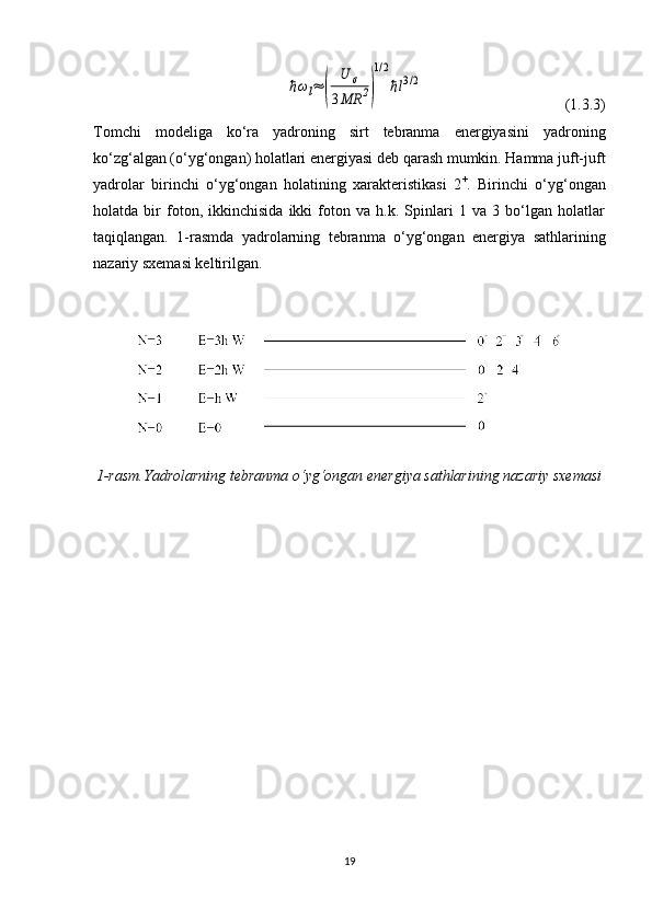 ℏωl≈	(	
U	σ	
3MR	2)
1/2
ℏl3/2                                     (1.3.3)
Tomchi   modeliga   ko‘ra   yadroning   sirt   tebranma   energiyasini   yadroning
ko‘zg‘algan (o‘yg‘ongan) holatlari energiyasi deb qarash mumkin. Hamma juft-juft
yadrolar   birinchi   o‘yg‘ongan   holatining   xarakteristikasi   2 +
.   Birinchi   o‘yg‘ongan
holatda   bir   foton,   ikkinchisida   ikki   foton   va   h.k.   Spinlari   1   va   3   bo‘lgan   holatlar
taqiqlangan.   1-rasmda   yadrolarning   tebranma   o‘yg‘ongan   energiya   sathlarining
nazariy sxemasi keltirilgan.
1-rasm .Yadrolarning tebranma o‘yg‘ongan energiya sathlarining nazariy sxemasi
19 