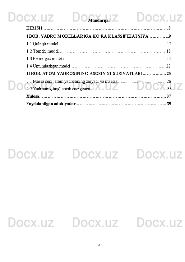 Mundarija:
KIRISH……………………………………………………………………………3
I BOB. YADRO MODELLARIGA KO`RA KLASSIFIKATSIYA…………...9
1.1 Qobiqli model…………………………………………………………………12
1.2 Tomchi modeli………………………………………………………………..18
1.3 Fermi-gaz modeli……………………………………………………………..20
1.4 Umumlashgan model…………………………………………………………22
II BOB. ATOM YADROSINING ASOSIY XUSUSIYATLARI…………..…25
2.1  Massa soni, atom yadrosining zaryadi va massasi............................................26
2.2 Yadroning bog‘lanish energiyasi.......................................................................33
Xulosa………………………………………………………………………….…37
Foydalanilgan adabiyotlar………………………………………………………39
2 