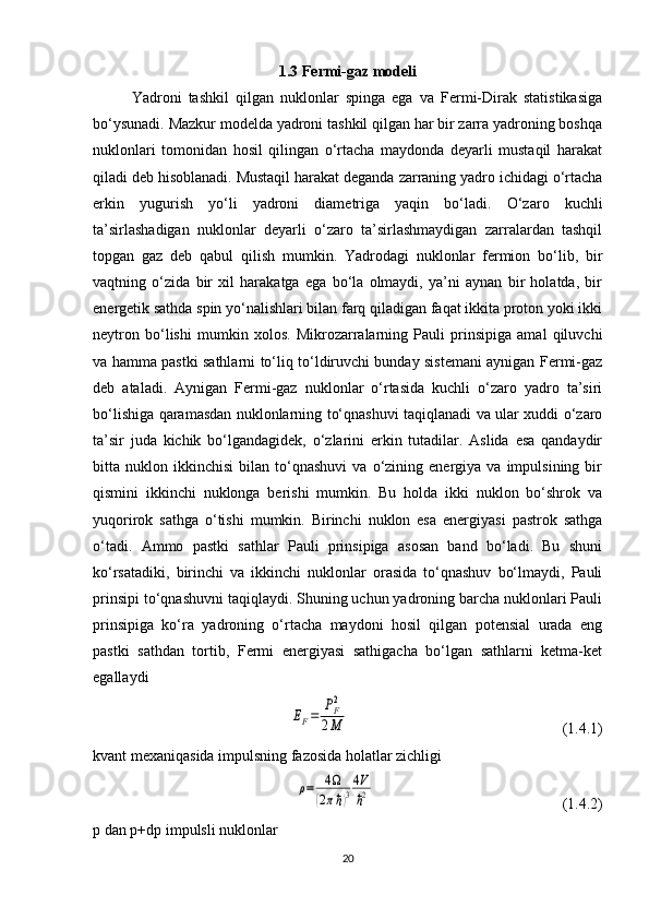 1.3 Fermi-gaz modeli
Yadroni   tashkil   qilgan   nuklonlar   spinga   ega   va   Fermi-Dirak   statistikasiga
bo‘ysunadi. Mazkur modelda yadroni tashkil qilgan har bir zarra yadroning boshqa
nuklonlari   tomonidan   hosil   qilingan   o‘rtacha   maydonda   deyarli   mustaqil   harakat
qiladi deb hisoblanadi. Mustaqil harakat deganda zarraning yadro ichidagi o‘rtacha
erkin   yugurish   yo‘li   yadroni   diametriga   yaqin   bo‘ladi.   O‘zaro   kuchli
ta’sirlashadigan   nuklonlar   deyarli   o‘zaro   ta’sirlashmaydigan   zarralardan   tashqil
topgan   gaz   deb   qabul   qilish   mumkin.   Yadrodagi   nuklonlar   fermion   bo‘lib,   bir
vaqtning   o‘zida   bir   xil   harakatga   ega   bo‘la   olmaydi,   ya’ni   aynan   bir   holatda,   bir
energetik sathda spin yo‘nalishlari bilan farq qiladigan faqat ikkita proton yoki ikki
neytron   bo‘lishi   mumkin   xolos.   Mikrozarralarning   Pauli   prinsipiga   amal   qiluvchi
va hamma pastki sathlarni to‘liq to‘ldiruvchi bunday sistemani aynigan Fermi-gaz
deb   ataladi.   Aynigan   Fermi-gaz   nuklonlar   o‘rtasida   kuchli   o‘zaro   yadro   ta’siri
bo‘lishiga qaramasdan nuklonlarning to‘qnashuvi taqiqlanadi va ular xuddi o‘zaro
ta’sir   juda   kichik   bo‘lgandagidek,   o‘zlarini   erkin   tutadilar.   Aslida   esa   qandaydir
bitta  nuklon   ikkinchisi   bilan   to‘qnashuvi   va  o‘zining  energiya   va  impulsining   bir
qismini   ikkinchi   nuklonga   berishi   mumkin.   Bu   holda   ikki   nuklon   bo‘shrok   va
yuqorirok   sathga   o‘tishi   mumkin.   Birinchi   nuklon   esa   energiyasi   pastrok   sathga
o‘tadi.   Ammo   pastki   sathlar   Pauli   prinsipiga   asosan   band   bo‘ladi.   Bu   shuni
ko‘rsatadiki,   birinchi   va   ikkinchi   nuklonlar   orasida   to‘qnashuv   bo‘lmaydi,   Pauli
prinsipi to‘qnashuvni taqiqlaydi. Shuning uchun yadroning barcha nuklonlari Pauli
prinsipiga   ko‘ra   yadroning   o‘rtacha   maydoni   hosil   qilgan   potensial   urada   eng
pastki   sathdan   tortib,   Fermi   energiyasi   sathigacha   bo‘lgan   sathlarni   ketma-ket
egallaydiEF=	PF2	
2M
                                                        (1.4.1)
kvant mexaniqasida impulsning fazosida holatlar zichligi 	
ρ=	4	
(2πℏ)3
4V
ℏ2
                                                 (1.4.2)
p  dan  p + dp  impulsli nuklonlar 
20 