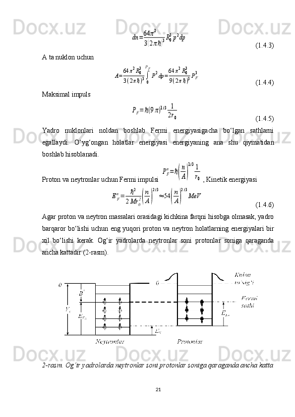 dn	=64	π2	
3(2πℏ)3R0
3p2dp                                        (1.4.3)
A ta nuklon uchun
 	
A=
64	π2R03	
3(2πℏ)3∫
0
PF
P2dp	=
64	π2R03	
9(2πℏ)3PF3                                 (1.4.4)
Maksimal impuls
 	
PF=	ℏ(9π)1/3	1
2r0                                             (1.4.5)
Yadro   nuklonlari   noldan   boshlab   Fermi   energiyasigacha   bo‘lgan   sathlarni
egallaydi.   O‘yg‘ongan   holatlar   energiyasi   energiyaning   ana   shu   qiymatidan
boshlab hisoblanadi.
Proton va neytronlar uchun Fermi impulsi 	
PF
n=	ℏ(
n
A)
1/31
r0 , Kinetik energiyasi 	
EF
n=	ℏ2	
2Mr	0
2(
n
A)
2/3
≈	54	(
n
A)
2/3
МeV
                              (1.4.6)
Agar proton va neytron massalari orasidagi kichkina farqni hisobga olmasak, yadro
barqaror bo‘lishi uchun eng yuqori proton va neytron holatlarning energiyalari bir
xil   bo‘lishi   kerak.   Og‘ir   yadrolarda   neytronlar   soni   protonlar   soniga   qaraganda
ancha kattadir (2-rasm).
2-rasm. Og‘ir yadrolarda neytronlar soni protonlar soniga qaraganda ancha katta
21 